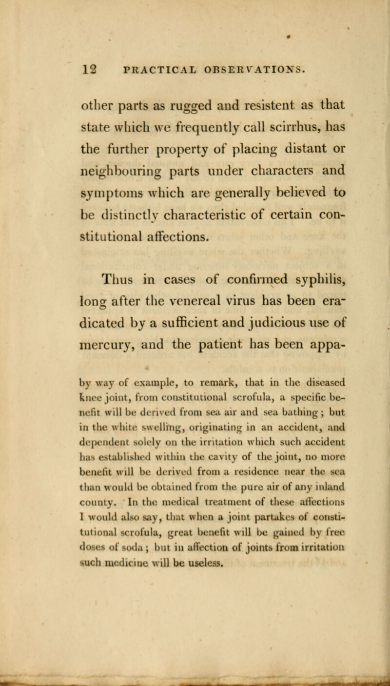 other parts as rugged and resistent as that state which we frequently call scirrhus, lias the further property of placing distant or neighbouring parts under characters and symptoms which are generally believed to be distinctly characteristic of certain con- stitutional affections. Thus in cases of confirmed syphilis, Ions after the venereal virus has been era- dicated by a sufficient and judicious use of mercury, and the patient has been appa- 1)\ w.iv of example, to remark, that in the diseased Kner joint, from constitutional scrofula, a specific be- nefit will be derived from tea air and sea bathing-; but in the white swelling, originating in an accident, and dependent solely on the irritation which such accident bai established within the cavity of the joint, no more benefit will be derived from a residence near the sea than would be obtained from the pilre air of any inland county. In the medical treatment of these affections I would alap ^i> , that when a joint partaki• of consti- tutional seroiula, great benefit will be gained bj free doses of soda | but in alVection of joints from irritation ilich medicine will be useless. ■