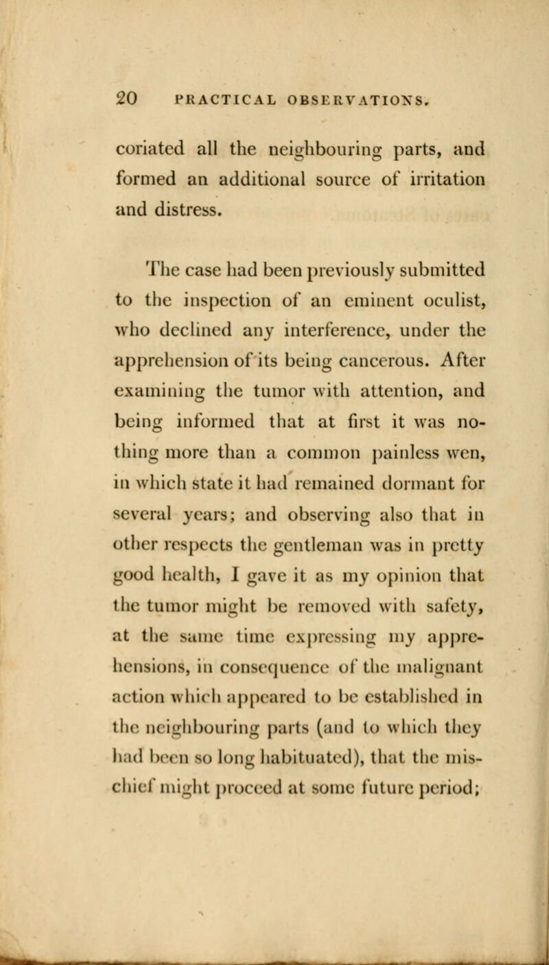 coriatcd all the neighbouring parts, and formed an additional source of irritation and distress. The case had been previously submitted to the inspection of an eminent oculist, who declined any interference, under the apprehension of its being cancerous. After examining the tumor with attention, and being informed that at first it was no- thing more than a common painless wen, in which state it had remained dormant for several years; and observing also that in other respects the gentleman was in pretty good health, I gave it B8 my opinion that the tumor might be removed with safety, at the same time expressing my appre- hension^ in consequence of the malignant action which appeased to be established in the neighbouring parts (and to which they had been SO long habituated), that the mis- chief might proceed «it some future period; 1