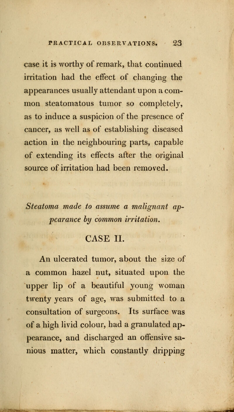 case it is worthy of remark, that continued irritation had the effect of changing the appearances usually attendant upon a com- mon steatomatous tumor so completely, as to induce a suspicion of the presence of cancer, as well as of establishing diseased action in the neighbouring parts, capable of extending its effects after the original source of irritation had been removed. Steatoma made to assume a malignant ap- pearance by common irritation. CASE II. An ulcerated tumor, about the size of a common hazel nut, situated upon the upper lip of a beautiful young woman twenty years of age, was submitted to a consultation of surgeons. Its surface was of a high livid colour, had a granulated ap- pearance, and discharged an offensive sa- nious matter, which constantly dripping