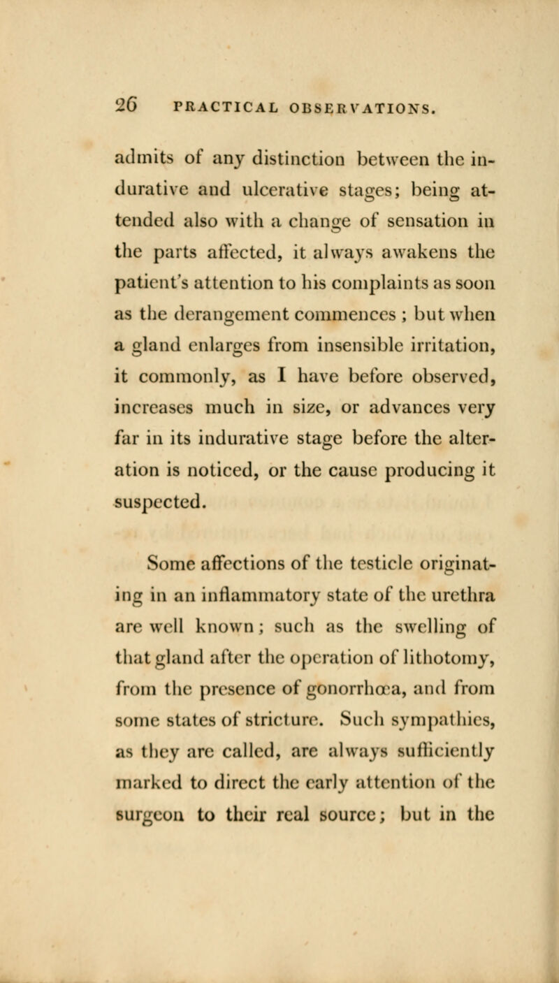 admits of any distinction between the in- durative and ulcerative stages; being: at- tended also with a change of sensation in the parts affected, it always awakens the patient's attention to his complaints as soon as the derangement commences; but when a gland enlarges from insensible irritation, it commonly, as I have before observed, increases much in size, or advances very far in its indurative stage before the alter- ation is noticed, or the cause producing it suspected. Some affections of the testicle originat- ing in an inflammatory state of the urethra arc well known ; such as the swelling of that gland after the operation of lithotomy, from the presence of gonorrhoea, and from some states of stricture. Such sympathies, as they are called, are always sufficiently marked to direct the early attention of the iUlgeon to their real source; but in the