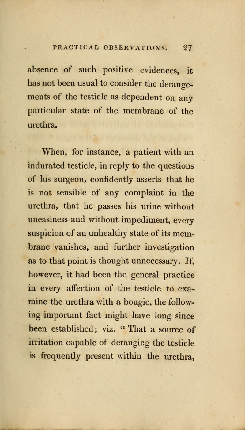 absence of such positive evidences, it has not been usual to consider the derange- ments of the testicle as dependent on any particular state of the membrane of the urethra. When, for instance, a patient with an indurated testicle, in reply to the questions of his surgeon, confidently asserts that he is not sensible of any complaint in the urethra, that he passes his urine without uneasiness and without impediment, every suspicion of an unhealthy state of its mem- brane vanishes, and further investigation as to that point is thought unnecessary. If, however, it had been the general practice in every affection of the testicle to exa- mine the urethra with a bougie, the follow- ing important fact might have long since been established; viz. That a source of irritation capable of deranging the testicle is frequently present within the urethra,