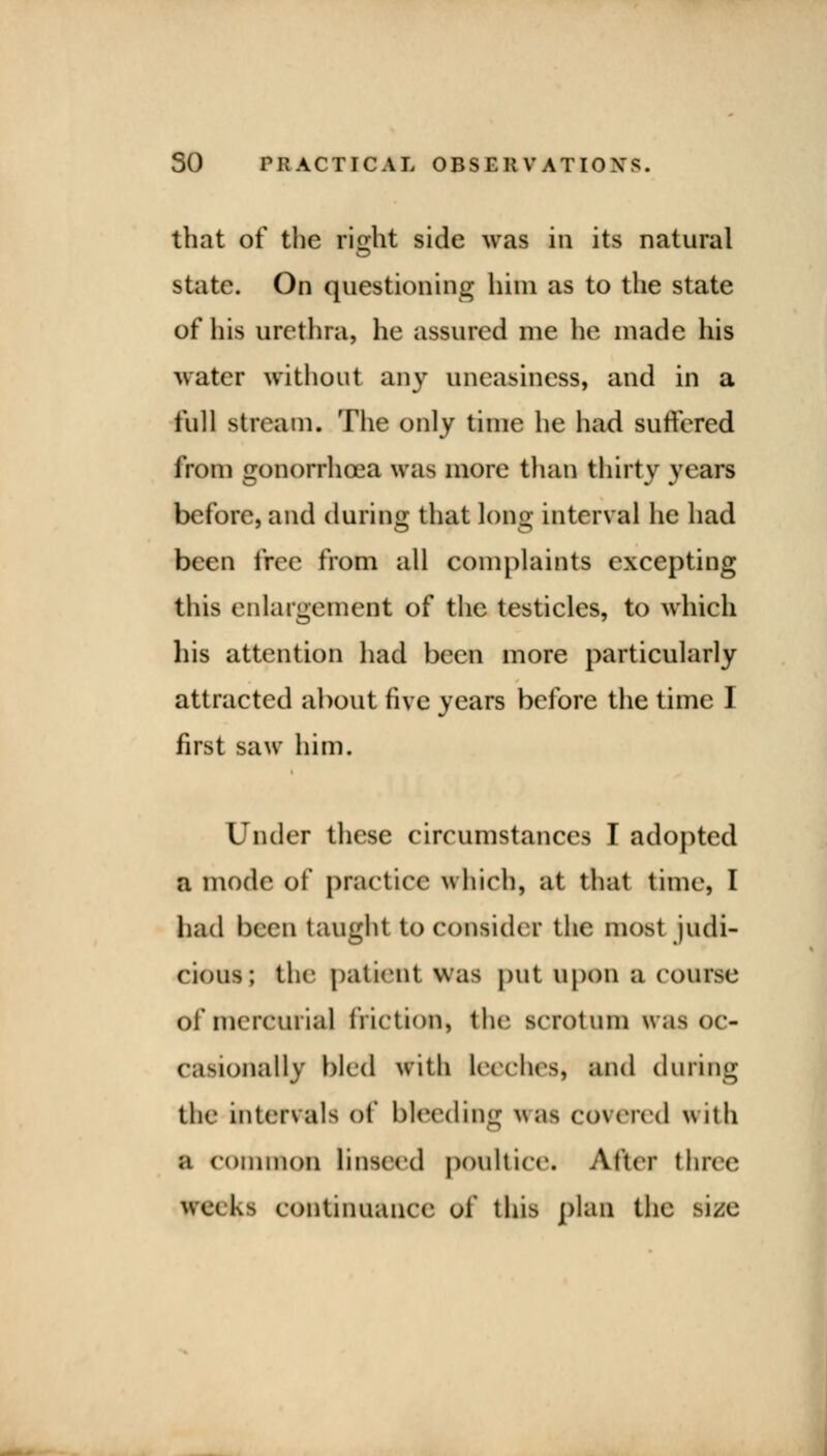 that of the right side was in its natural state. On questioning him as to the state of his urethra, he assured me he made his water without any uneasiness, and in a full stream. The only time he had suffered from gonorrhoea was more than thirty years before, and during that long interval he had been free from all complaints excepting this enlargement of the testicles, to which his attention had been more particularly attracted about five years before the time 1 first saw him. Under these circumstances I adopted a mode of practice which, at that time, I had been taught to consider the most judi- cious; the patient was put upon a course Of mercurial friction, the scrotum was oc- casionally bled with leeches, and during the intervals of bleeding was covered with a common linseed poultice. After three weeks continuance of this plan the size