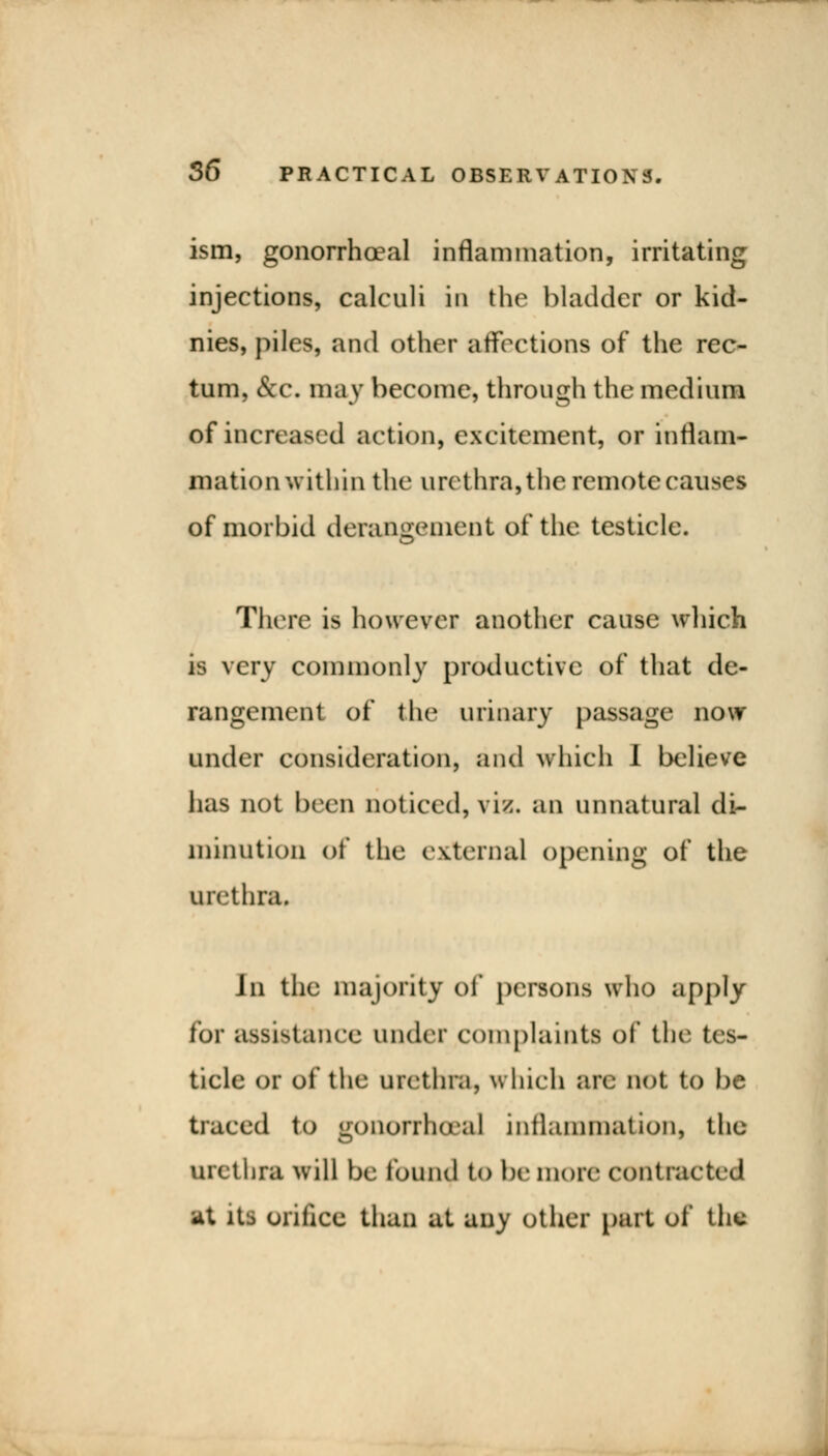 ism, gonorrhoeal inflammation, irritating injections, calculi in the bladder or kid- nies, piles, and other affections of the rec- tum, &c. may become, through the medium of increased action, excitement, or inflam- mation within the urethra, the remote causes of morbid derangement of the testicle. There is however another cause which is very commonly productive of that de- rangement of the urinary passage now under consideration, and which I believe has not been noticed, vis. an unnatural di- minution of the external opening of the urethra. Jn the majority of persons who apply for assistance under complaints of the tes- ticle or of the urethra, which are not to be traced to gonorrhoea! inflammation, the Uretbfa will be found to be more contracted at its orifice than at any other part of the