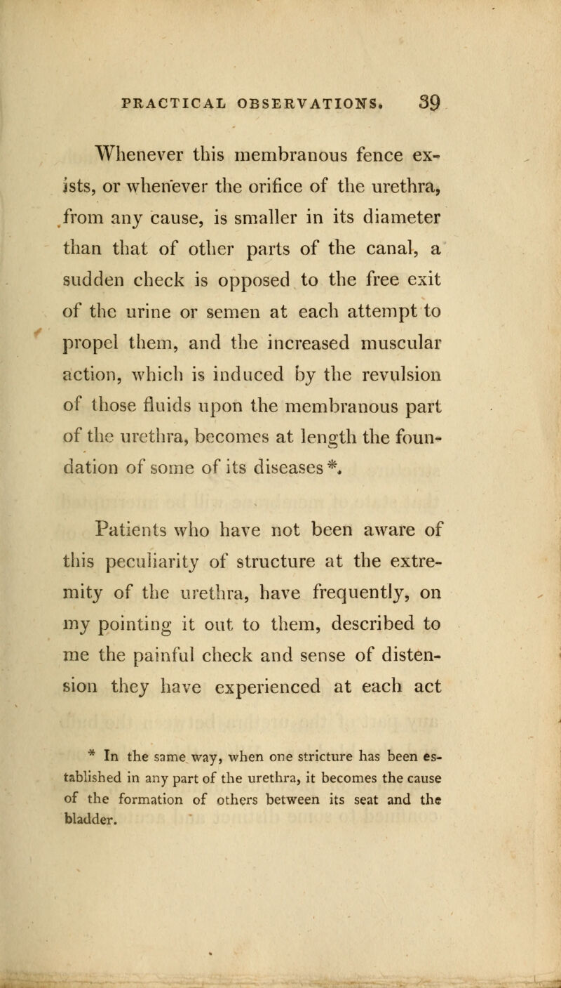 Whenever this membranous fence ex- ists, or whenever the orifice of the urethra, from any cause, is smaller in its diameter than that of other parts of the canal, a sudden check is opposed to the free exit of the urine or semen at each attempt to propel them, and the increased muscular action, which is induced by the revulsion of those fluids upon the membranous part of the urethra, becomes at length the foun- dation of some of its diseases** Patients who have not been aware of this peculiarity of structure at the extre- mity of the urethra, have frequently, on my pointing it out to them, described to me the painful check and sense of disten- sion they have experienced at each act * In the same way, when one stricture has been es- tablished in any part of the urethra, it becomes the cause of the formation of others between its seat and the bladder. s