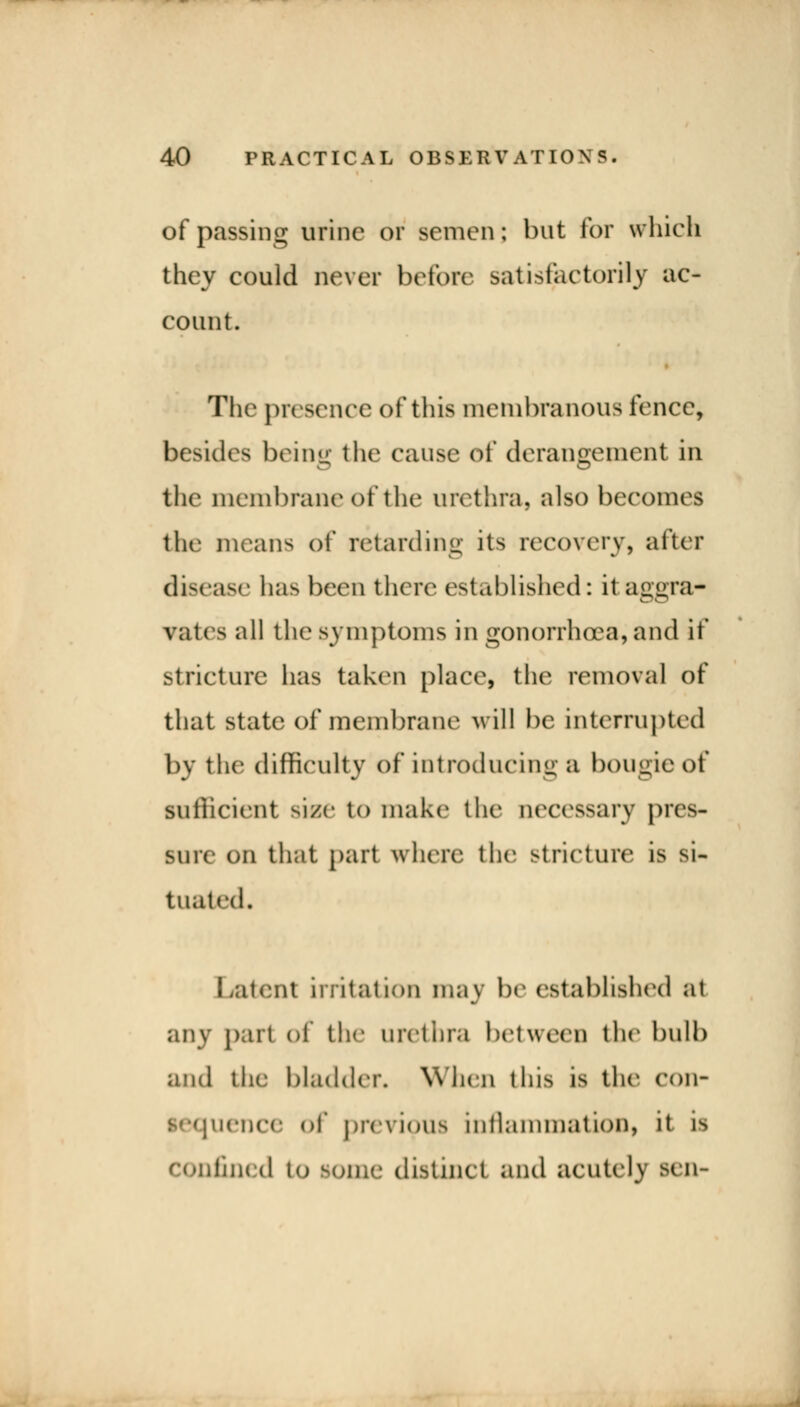 of passing urine or semen; hut for which they could never before satisfactorily ac- count. The presence of this membranous fence, besides being the cause of derangement in the membrane of the urethra, also becomes the means of retarding its recovery, after disease lias been there established: it aggra- vates all the symptoms in gonorrhoea,and it* stricture has taken place, the removal of that state of membrane will he interrupted by the difficulty of introducing a bougie of sufficient skse to make the necessary pres- sure on that part where the stricture is si- tuated. Latent irritation may be established at any pari of the urethra between the bulb and the bladder. When this is the con- lence of previous inflammation, it is Confined to Some distinct and acutely sen-