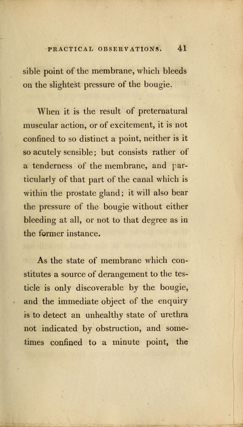 sible point of the membrane, which bleeds on the slightest pressure of the bougie. When it is the result of preternatural muscular action, or of excitement, it is not confined to so distinct a point, neither is it so acutely sensible; but consists rather of a tenderness of the membrane, and par- ticularly of that part of the canal which is within the prostate gland; it will also bear the pressure of the bougie without either bleeding at all, or not to that degree as in the former instance. As the state of membrane which con- stitutes a source of derangement to the tes- ticle is only discoverable by the bougie, and the immediate object of the enquiry is to detect an unhealthy state of urethra not indicated by obstruction, and some- times confined to a minute point, the