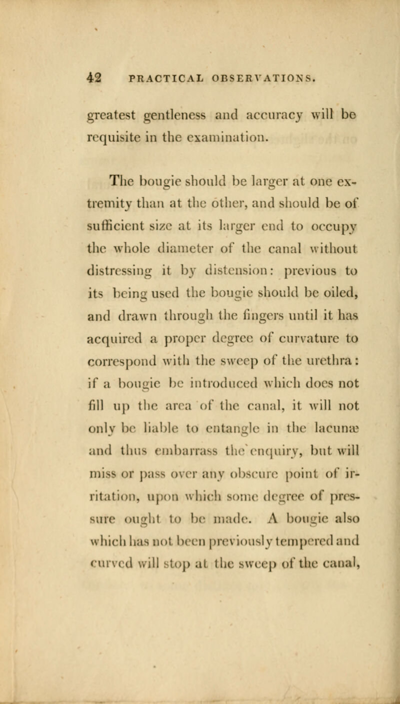 greatest gentleness and accuracy will be requisite in the examination. The bougie should be larger at one ex- tremity than at the other, and should be of sufficient size at its larger end to occupy the whole diameter of the canal without distressing it by distension: previous to its \h ing used the bougie should be oiled, and drawn through the fingers until it has acquired a proper degree of curvature to correspond with the sweep pf the urethra: if a bougie be introduced which does not fill up the area of the canal, it will not only be liable to entangle in the lacuir.c and thus embarrass the enquiry, but will miss or pa^ over any obscure point of ir- ritation, upon which some degree erf pres- BUre OUght to be made. A hotejao also which has not been previously tempered and curved wUl stop al the sweep of the canal,