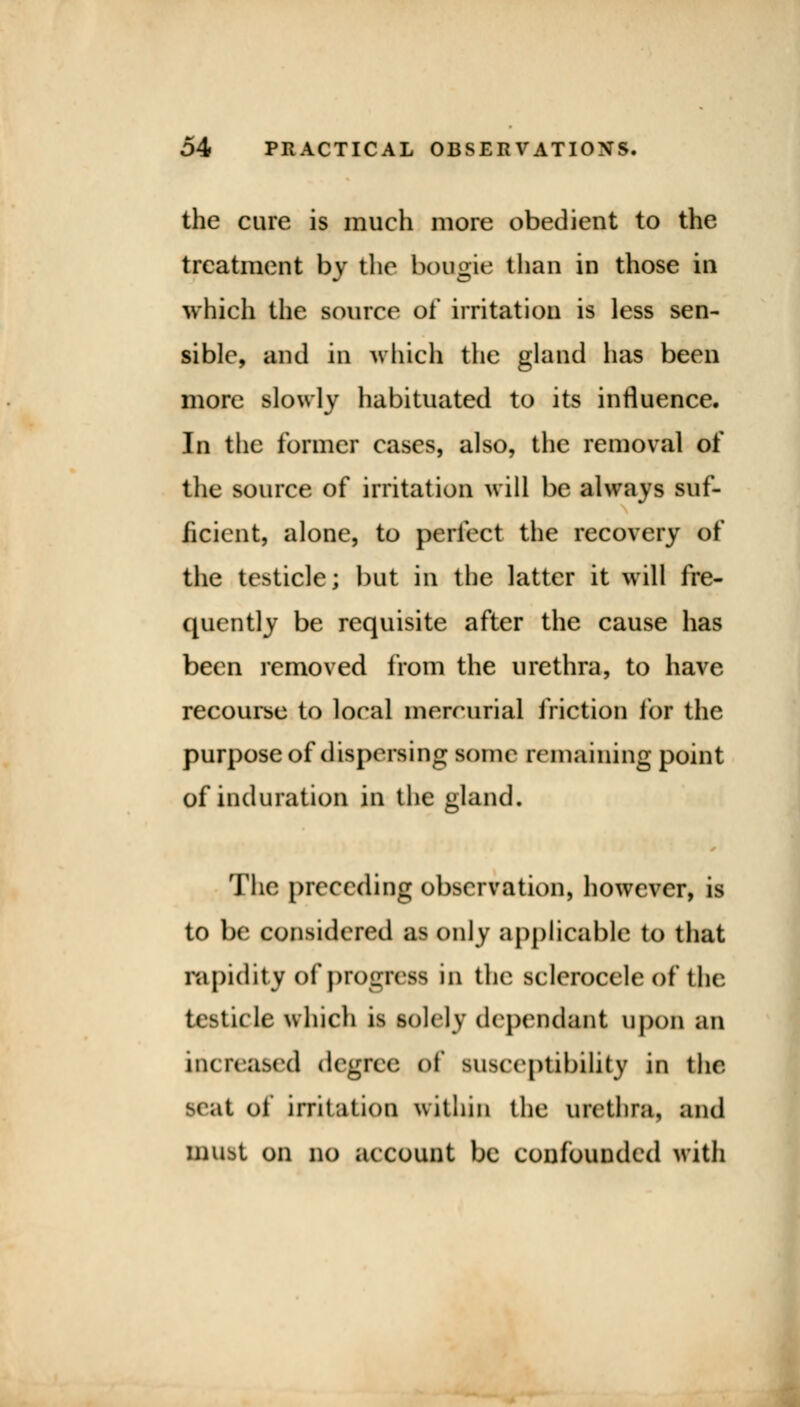 the cure is much more obedient to the treatment by the boogie than in those in which the source of irritation is less sen- sible, and in which the gland has been more slowly habituated to its influence. In the former cases, also, the removal of the source of irritation will be always suf- ficient, alone, to perfect the recovery of the testicle; but in the latter it will fre- quently be requisite after the cause has been removed from the urethra, to have recourse to local mercurial friction for the purpose of dispersing some remaining point of induration in the gland. The preceding observation, however, is to be considered as only applicable to that rapidity of progress in the sclerocele of the testicle which is solely dependant upon an increased degree of susceptibility in the scat oi irritation within the urethra, and must on no account be confounded with