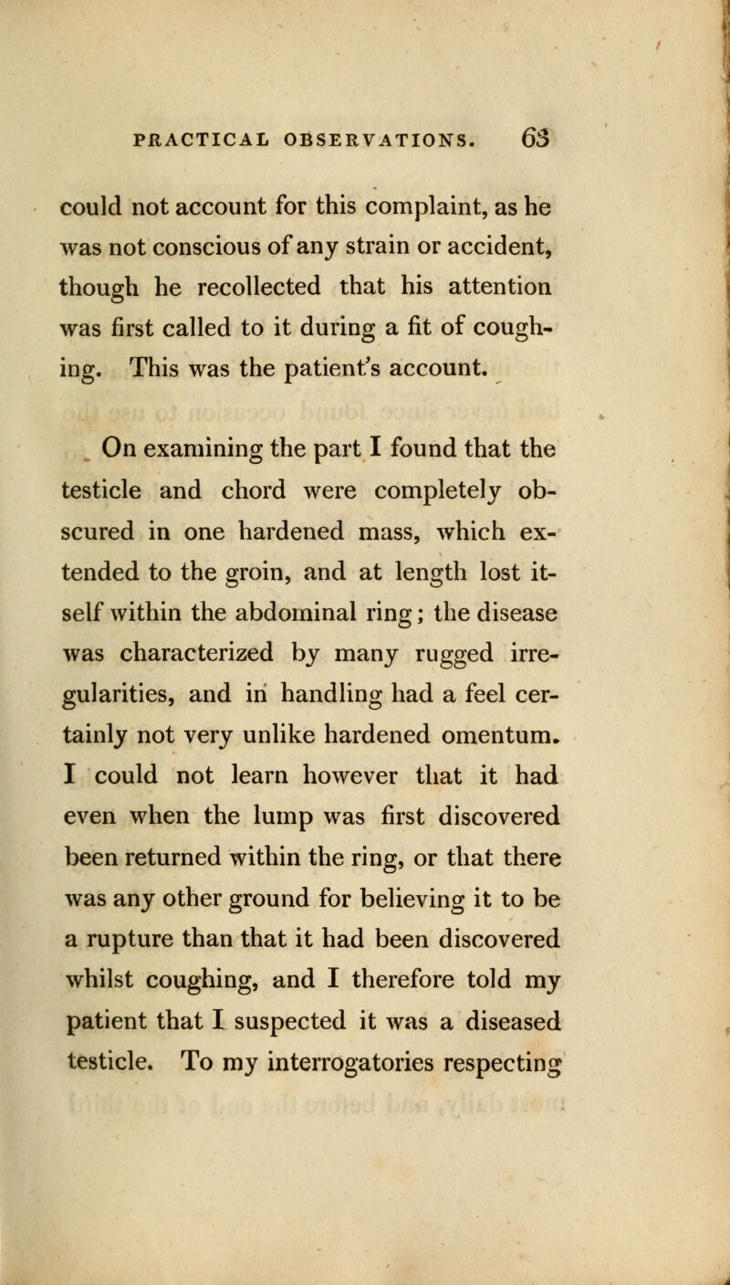 could not account for this complaint, as he was not conscious of any strain or accident, though he recollected that his attention was first called to it during a fit of cough- ing. This was the patient's account. On examining the part I found that the testicle and chord were completely ob- scured in one hardened mass, which ex- tended to the groin, and at length lost it- self within the abdominal ring; the disease was characterized by many rugged irre- gularities, and in handling had a feel cer- tainly not very unlike hardened omentum. I could not learn however that it had even when the lump was first discovered been returned within the ring, or that there was any other ground for believing it to be a rupture than that it had been discovered whilst coughing, and I therefore told my patient that I suspected it was a diseased testicle. To my interrogatories respecting