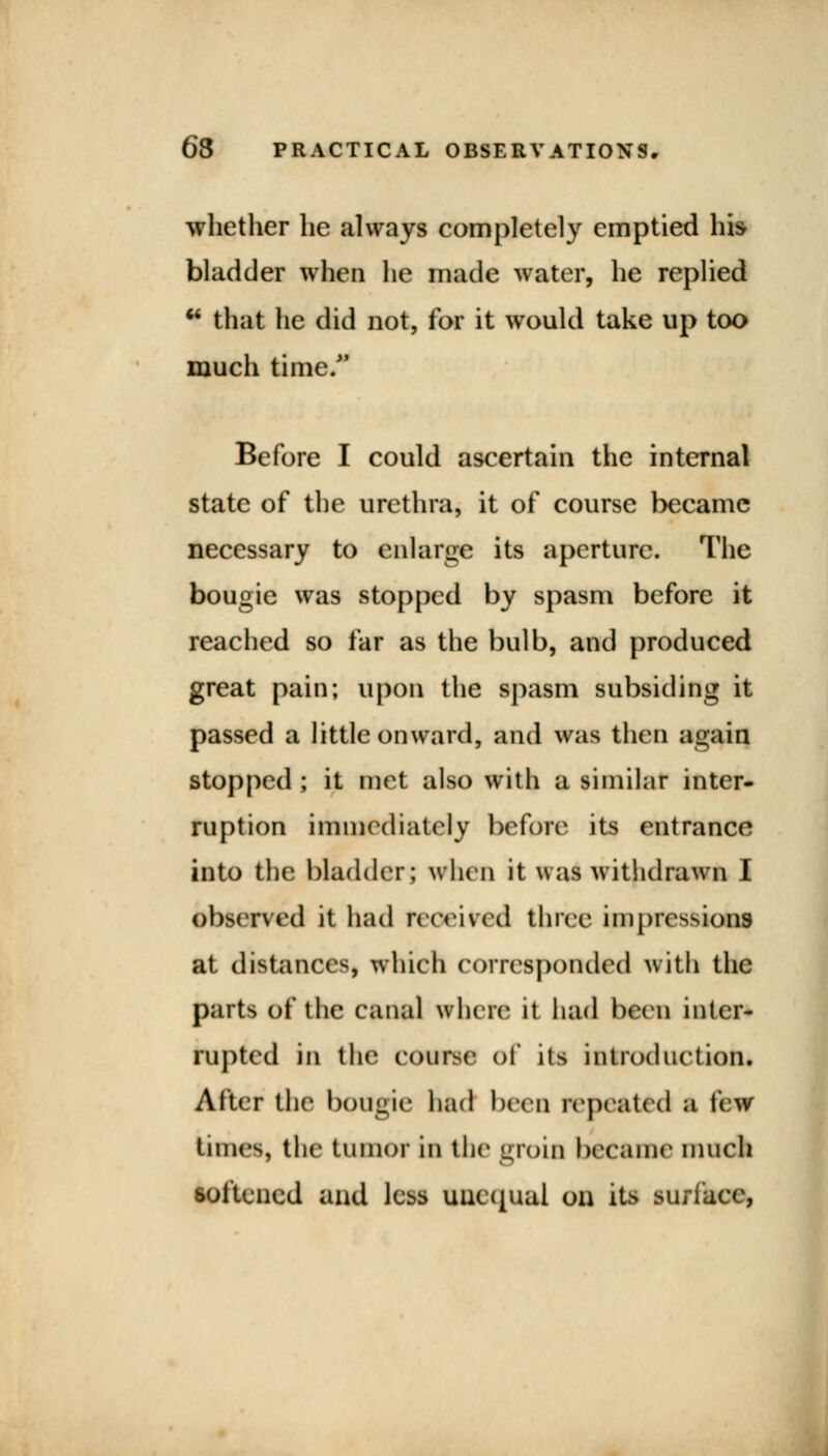 whether he always completely emptied his bladder tries he made water, he replied * that he did not, for it would take up too much time/' Before I could ascertain the internal state of the urethra, it of course became necessary to enlarge its aperture. The bougie was stopped by spasm before it reached so far as the bulb, and produced great pain; upon the spasm subsiding it passed a little onward, and was then again stopped ; it met also with a similar inter- ruption immediately before its entrance into the bladder; when it was withdrawn I observed it had received three impressions at distances, which corresponded with the parts of the canal when! it had been inter- rupted in the course of its introduction. After the bougie had been repeated a few tunes, the tumor in the groin became much softened and less uucqual on its surface,