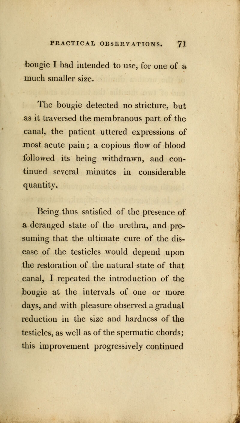 bougie I had intended to use, for one of a much smaller size. The bougie detected no stricture, but as it traversed the membranous part of the canal, the patient uttered expressions of most acute pain; a copious flow of blood followed its being withdrawn, and con- tinued several minutes in considerable quantity. Being thus satisfied of the presence of a deranged state of the urethra, and pre- suming that the ultimate cure of the dis- ease of the testicles would depend upon the restoration of the natural state of that canal, I repeated the introduction of the bougie at the intervals of one or more days, and with pleasure observed a gradual reduction in the size and hardness of the testicles, as well as of the spermatic chords; this improvement progressively continued