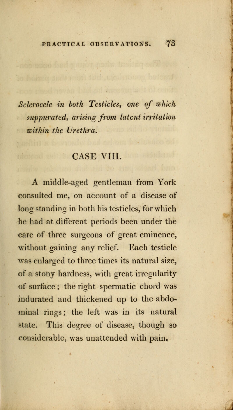 Sclerocele in both Testicles, one of which suppurated, arising from latent irritation within the Urethra. CASE VIII. A middle-aged gentleman from York consulted me, on account of a disease of long standing in both his testicles, for which he had at different periods been under the care of three surgeons of great eminence, without gaining any relief. Each testicle was enlarged to three times its natural size, of a stony hardness, with great irregularity of surface; the right spermatic chord was indurated and thickened up to the abdo- minal rings; the left was in its natural state. This degree of disease, though so considerable, was unattended with pain.