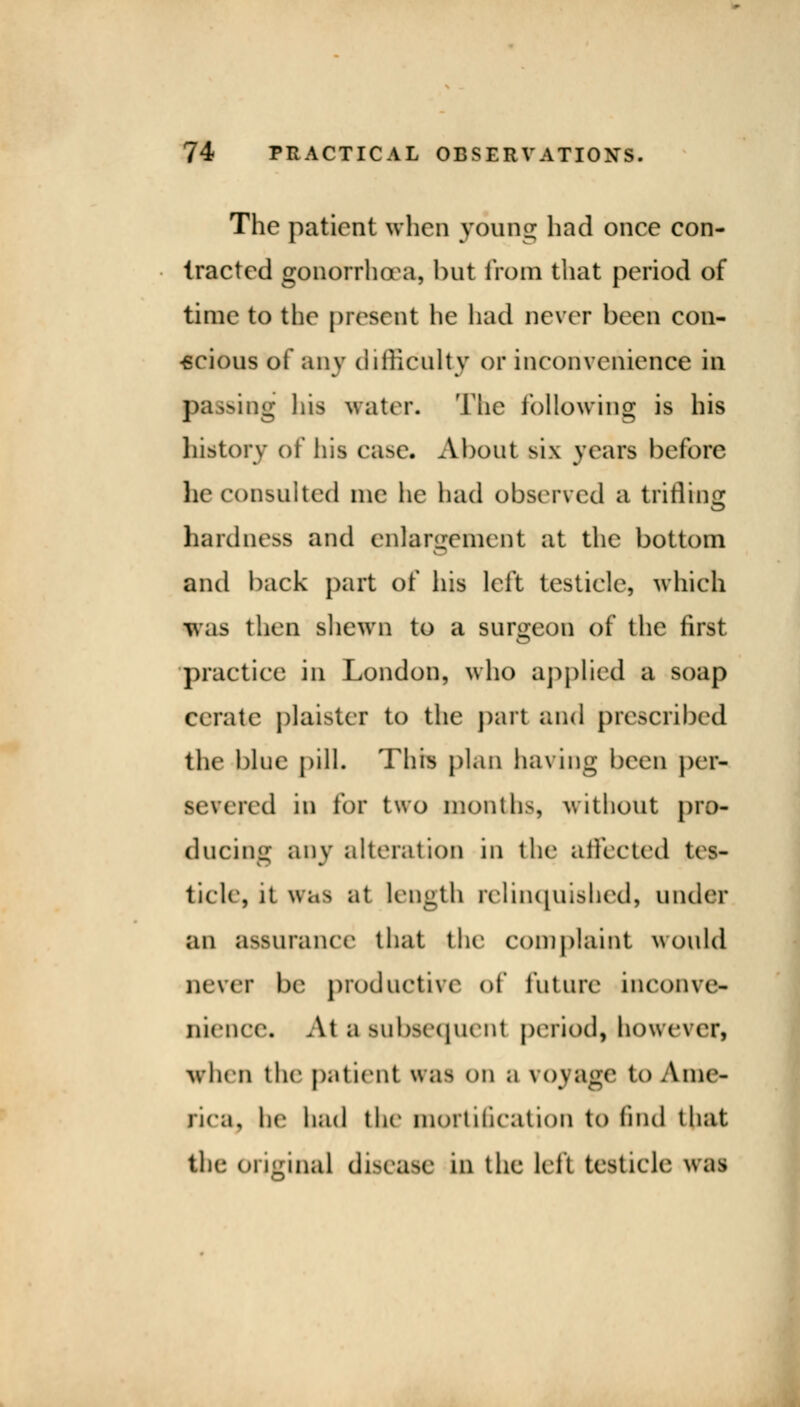 The patient when young had once con- tracted gonorrhoea, but from that period of time to the present he had never been con- scious of any difficulty or inconvenience in passing his water. The following is his history of his case. About six years before he consulted me he had observed a trifling hardness and enlargement at the bottom and back part of his left testicle, which was then shewn to a surgeon of the first practice in London, who applied a soap Cerate plaister to the part and prescribed the blue pill. This plan having been per- severed in for two months, without pro- ducing any alteration in the affected tes- ticle, it was at length relinquished) under an assurance that the complaint would never be productive of future* inconve- nience. At a subsequent period) however) when the patient was on a vova^e to Ame- rica, he had the mortification to find that the original disease in the left testicle wm