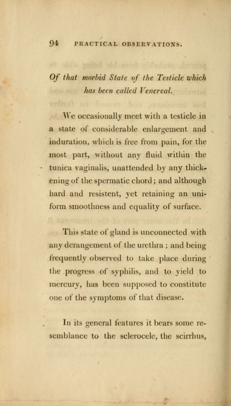 Of that morbid State of the Testicle which has bet n colled I eneveal. We occasionally meet with 8 testicle in a state <>f considerable enlargement and induration, which is free from pain, for the Hflpst part, without any fluid within the tunica vaginalis, unattended by any thick- ening of the spermatic chord ; and although hard and resistent, yet retaining an uni- form smoothness and equality of surface. This state of gland i^ unconnected with any derangement of the urethra ; and being frequently observed to take place during the progress of syphilis, and to yield to mercury, lias been supposed to constitute4 one of the symptoms of that disease. In its general features it hears some re- semblance to the selerocele. the scirrhus.