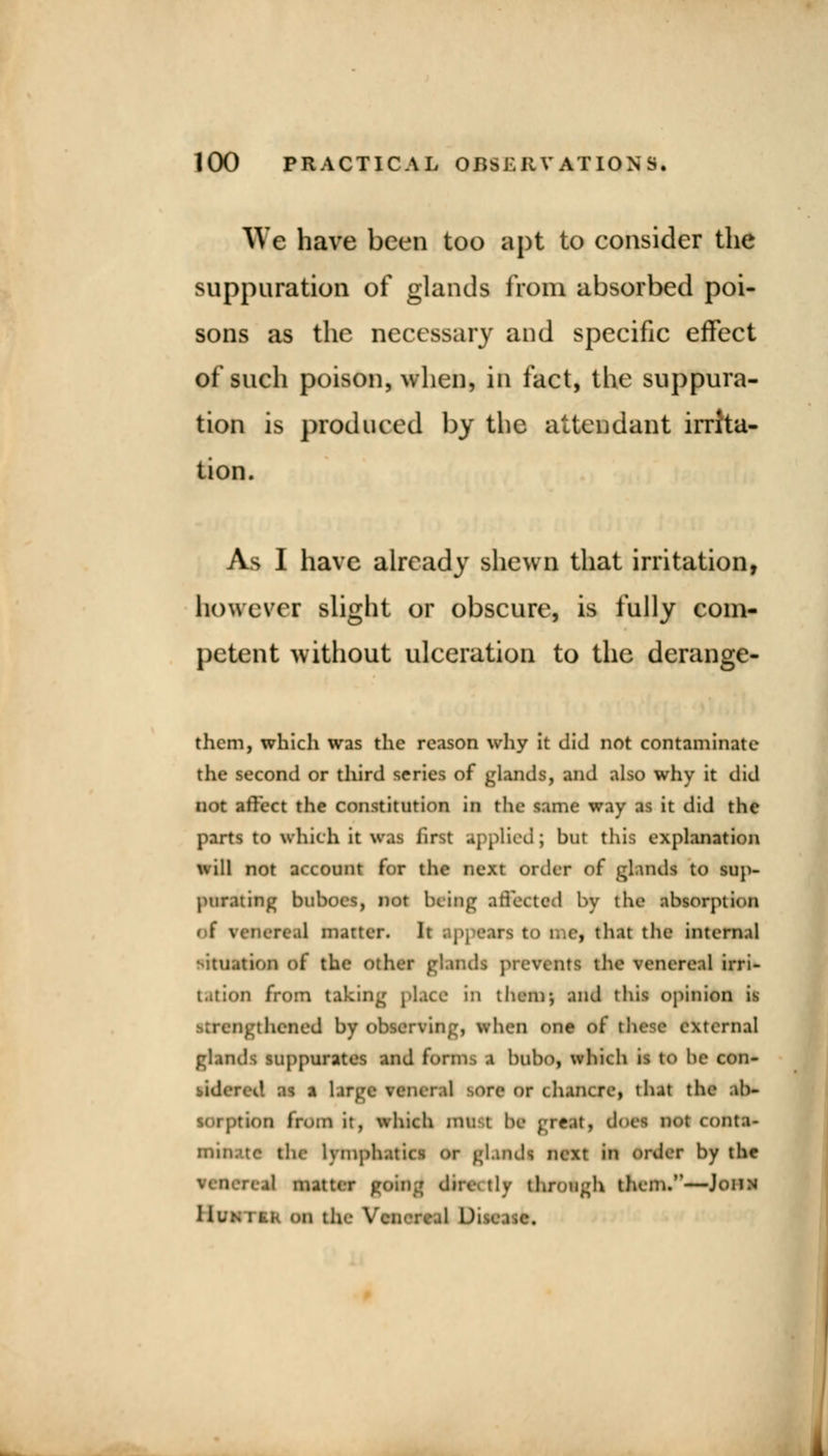 We have been too apt to consider the suppuration of glands from absorbed poi- sons as the necessary and specific effect of such poison, when, in fact, the suppura- tion is produced by the attendant irrita- tion. As I have already shewn that irritation, however slight or obscure, is fully com- petent without ulceration to the derange- them, which was the reason why it did not contaminate the second or third series of glands, and also why it did not affect the constitution in the same way as it did the parts to which it was iirst applied; bur this explanation will not account for the next order of gland* to sup- purating buboes, not being affected by the absorption of venereal matter. It . p] •■.us t > i..e, that the intenul •ituation of the other glands pic-wilts the venereal irri- ;..;:<»u from taking place 1:1 them-, and this opinion is j thened by observing, when OM .:ernal glands suppurates and form, a bubo, which is to he con- >re or 1 hancrc, th.it the .ib- 00 from it, which mii't be great, doM not cont.i- thf lymphatics or glands next in order by the il matter go tly through them.—John I ivm 1 j-.i- on the Yen* :