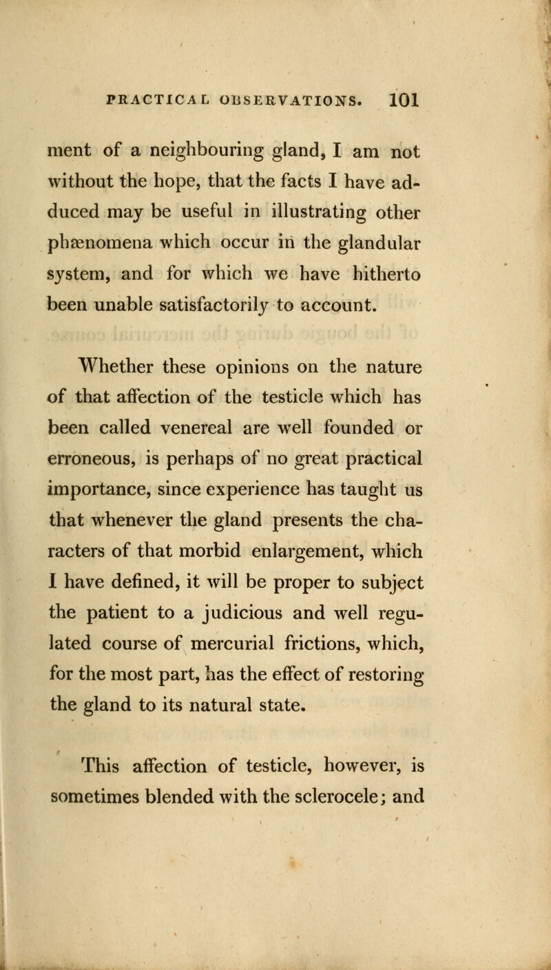 ment of a neighbouring gland, I am not without the hope, that the facts I have ad- duced may be useful in illustrating other phenomena which occur in the glandular system, and for which we have hitherto been unable satisfactorily to account. Whether these opinions on the nature of that affection of the testicle which has been called venereal are well founded or erroneous, is perhaps of no great practical importance, since experience has taught us that whenever the gland presents the cha- racters of that morbid enlargement, which I have defined, it will be proper to subject the patient to a judicious and well regu- lated course of mercurial frictions, which, for the most part, has the effect of restoring the gland to its natural state. This affection of testicle, however, is sometimes blended with the sclerocele; and