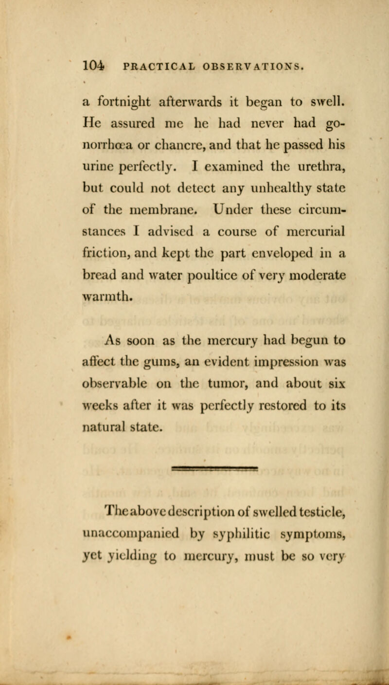 a fortnight afterwards it be^an to swell. He assured me he had never had go- norrhoea or chancre, and that he passed his urine perfect!}'. I examined the urethra, but could not detect any unhealthy state of the membrane. Under these circum- stances I advised a course of mercurial friction, and kept the part enveloped in a bread and water poultice of very moderate warmth. As soon as the mercury had begun to affect the gums, an evident impression was observable on the tumor, and about six weeks after it was perfectly restored to its natural state. Tlicabovcdescription of swelled testicle, unaccompanied by syphilitic symptom* yet yielding to mercury, must be so very