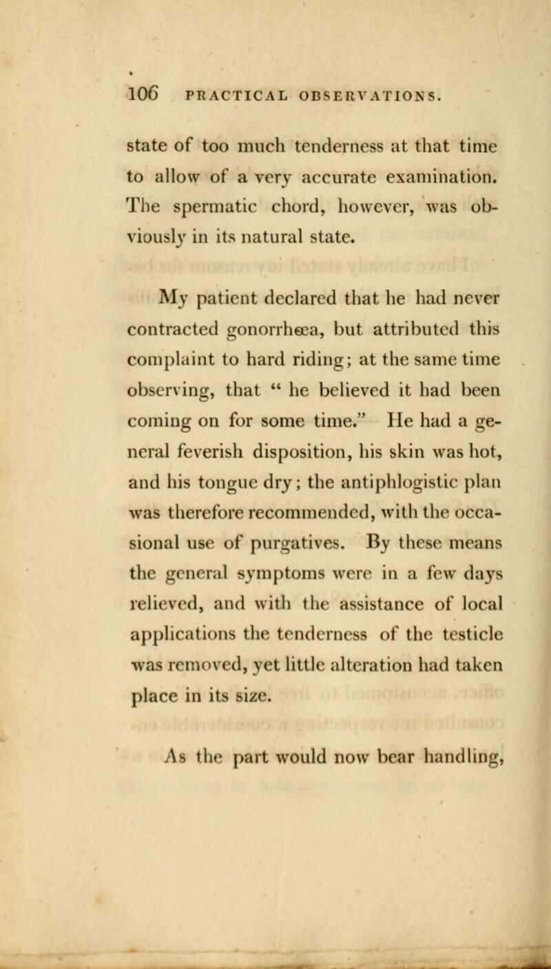 state of too much tenderness at that time to allow of a very accurate examination. The spermatic chord, however, was ob- viously in its natural state. My patient declared that he had never contracted gonorrhoea, but attributed this Complaint to hard riding; at the same time observing, that  he believed it had been coming on for some time*- He had a ge- neral feverish disposition, his skin was hot, and his tongue dry; the antiphlogistic plan was therefore recommended, with the occa- sional use of purgatives. By these means the general symptoms were in a lew days relieved! and with the assistance of local applications the tenderness of the testicle was kmoved, yet little alteration had taken place in its >i/a\ \m the part would now bear handling,