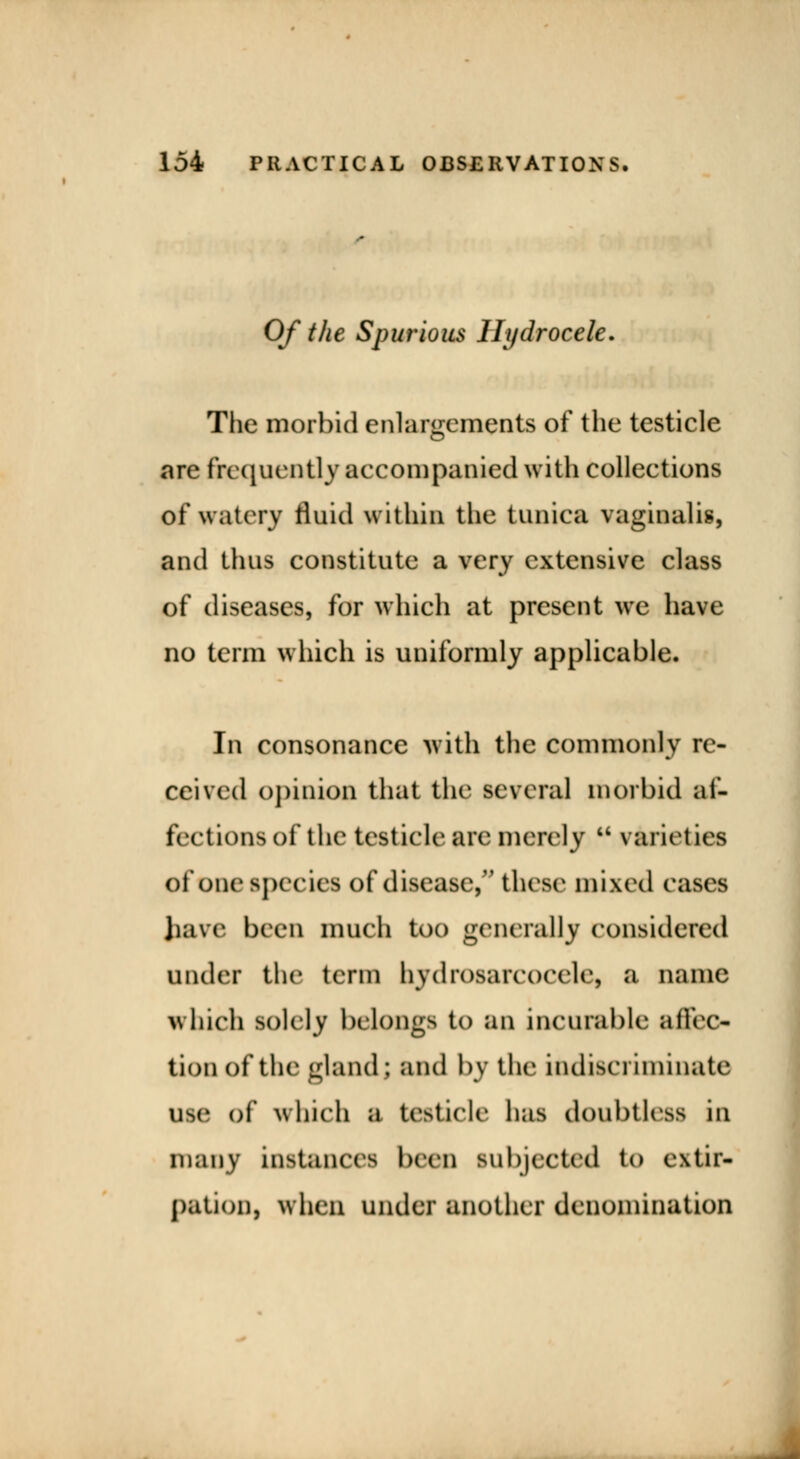 Of the Spurious Hydrocele. The morbid enlargements of the testicle are frequently accompanied with collections of watery fluid within the tunica vaginalis, and thus constitute a very extensive class of diseases, for which at present we have no term which is uniformly applicable. In consonance with the commonly re- ceived opinion that the several morbid af- fections of the testicle are merely  varieties of ooe species of disease, these mixed eases have been much too generally considered under the term bydrosarcocele, a name which solely belongs to an incurable affec- tion of the gland ; and by the indiscriminate USe of winch a testicle has doubtlrss in many instances been subjected to extir- pation, when under another denomination