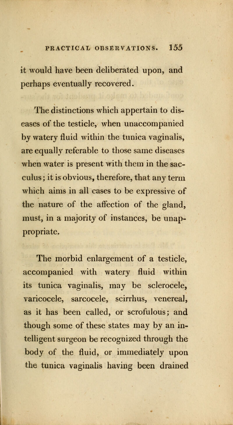 it would have been deliberated upon, and perhaps eventually recovered. The distinctions which appertain to dis- eases of the testicle, when unaccompanied by watery fluid within the tunica vaginalis, are equally referable to those same diseases when water is present with them in the sac- culus; it is obvious, therefore, that any term which aims in all cases to be expressive of the nature of the affection of the gland, must, in a majority of instances, be unap- propriate. The morbid enlargement of a testicle, accompanied with watery fluid within its tunica vaginalis, may be sclerocele, varicocele, sarcocele, scirrhus, venereal, as it has been called, or scrofulous; and though some of these states may by an in- telligent surgeon be recognized through the body of the fluid, or immediately upon the tunica vaginalis having been drained