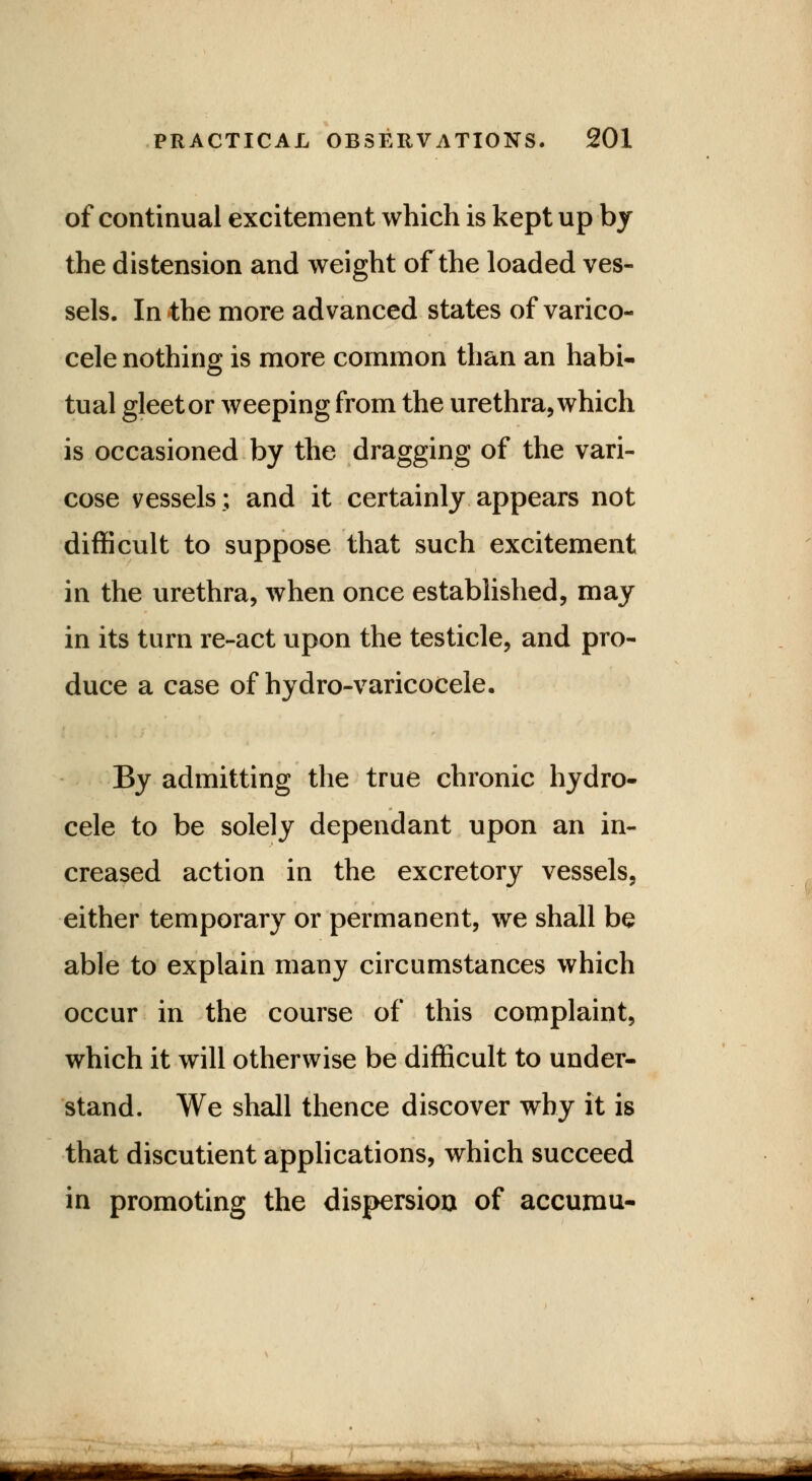 of continual excitement which is kept up by the distension and weight of the loaded ves- sels. In the more advanced states of varico- cele nothing is more common than an habi- tual gleet or weeping from the urethra, which is occasioned by the dragging of the vari- cose vessels; and it certainly appears not difficult to suppose that such excitement in the urethra, when once established, may in its turn re-act upon the testicle, and pro- duce a case of hydro-varicocele. By admitting the true chronic hydro- cele to be solely dependant upon an in- creased action in the excretory vessels, either temporary or permanent, we shall be able to explain many circumstances which occur in the course of this complaint, which it will otherwise be difficult to under- stand. We shall thence discover why it is that discutient applications, which succeed in promoting the dispersion of accumu- —