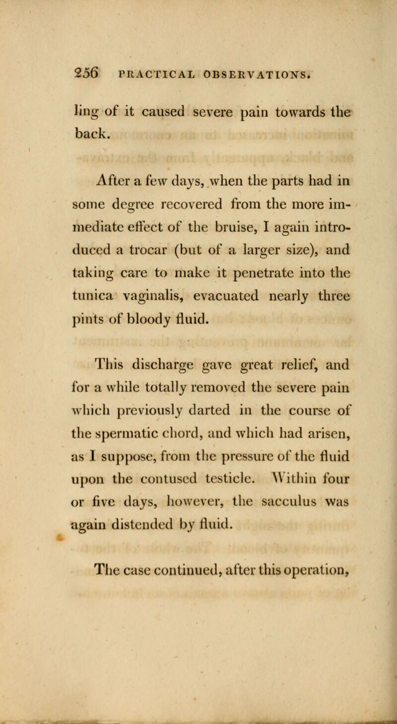 ling of it caused severe pain towards the back. After a few days, when the parts had in some degree recovered from the more im- mediate effect of the bruise, I again intro- duced a trocar (but of a larger size), and taking care to make it penetrate into the tunica vaginalis, evacuated nearly three pints of bloody fluid. This discharge gave great relief, and for a while totally removed the severe pain which previously darted in the course of the spermatic chord, and which had arisen, as I suppose, from the pressure of the fluid upon the contused testicle. Within four or five days, however, the sacculus was again distended by fluid. The case continued, alter this operation,
