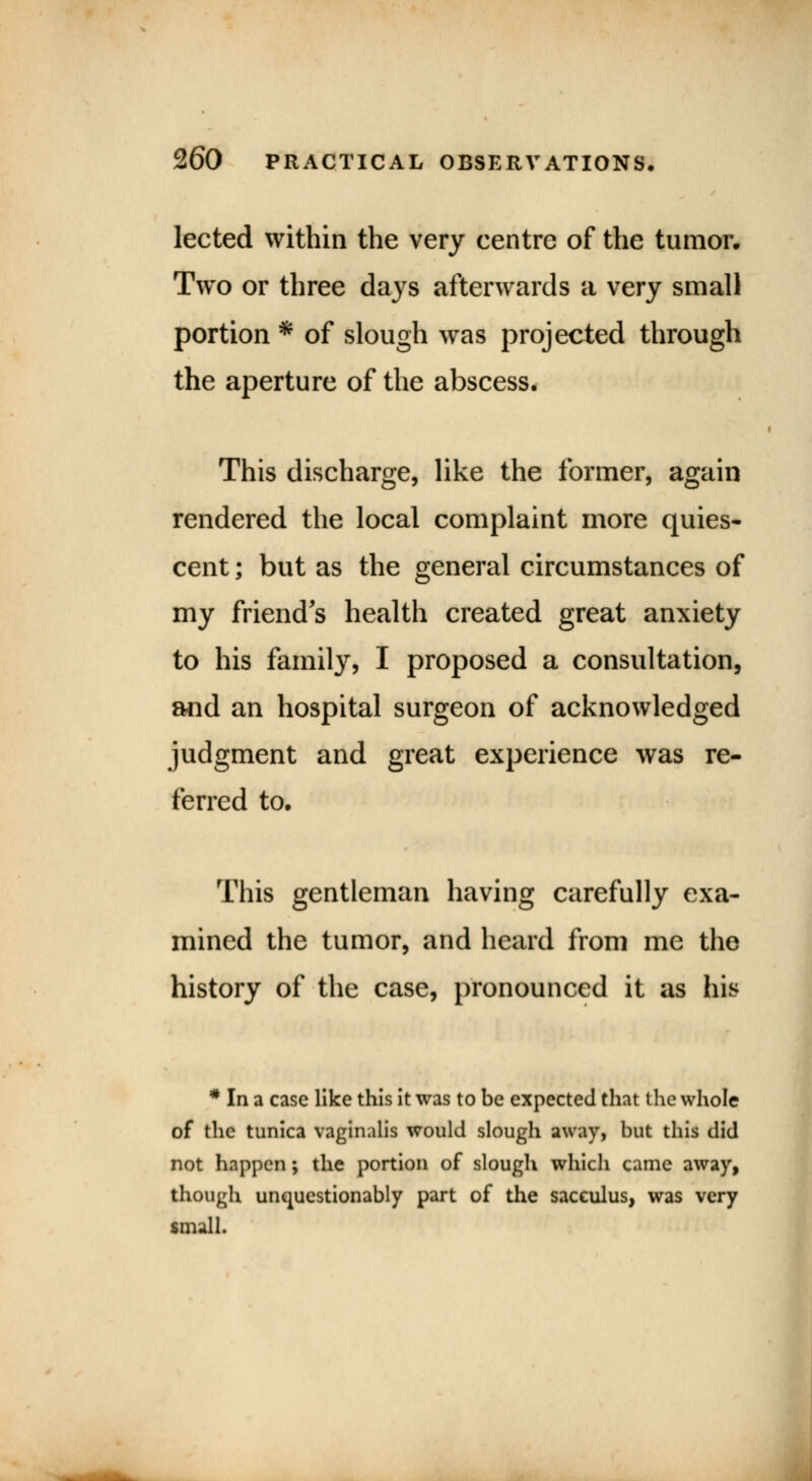 lected within the very centre of the tumor. Two or three days afterwards a very small portion * of slough was projected through the aperture of the abscess. This discharge, like the former, again rendered the local complaint more quies- cent ; but as the general circumstances of my friend's health created great anxiety to his family, I proposed a consultation, and an hospital surgeon of acknowledged judgment and great experience was re- ferred to. This gentleman having carefully exa- mined the tumor, and heard from me the history of the case, pronounced it as his * In a case like this it was to be expected that the whole of the tunica vaginalis would slough away, but this did not happen; the portion of slough which came away, though unquestionably part of the sacculus, was very small.