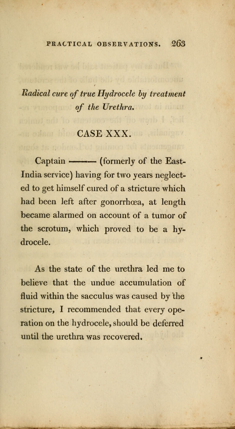 Radical cure of true Hydrocele by treatment of the Urethra. CASE XXX. Captain ■ — (formerly of the East- India service) having for two years neglect- ed to get himself cured of a stricture which had been left after gonorrhoea, at length became alarmed on account of a tumor of the scrotum, which proved to be a hy- drocele. As the state of the urethra led me to believe that the undue accumulation of fluid within the sacculus was caused by the stricture, I recommended that every ope- ration on the hydrocele, should be deferred until the urethra was recovered.