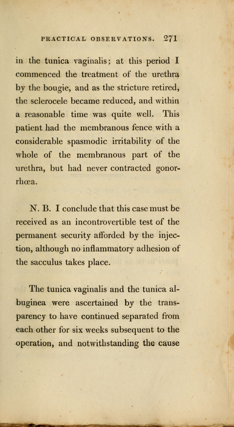 in the tunica vaginalis; at this period I commenced the treatment of the urethra by the bougie, and as the stricture retired, the sclerocele became reduced, and within a reasonable time was quite well. This patient had the membranous fence with a considerable spasmodic irritability of the whole of the membranous part of the urethra, but had never contracted gonor- rhoea. N. B. I conclude that this case must be received as an incontrovertible test of the permanent security afforded by the injec- tion, although no inflammatory adhesion of the sacculus takes place. The tunica vaginalis and the tunica al- buginea were ascertained by the trans- parency to have continued separated from each other for six weeks subsequent to the operation, and notwithstanding the cause