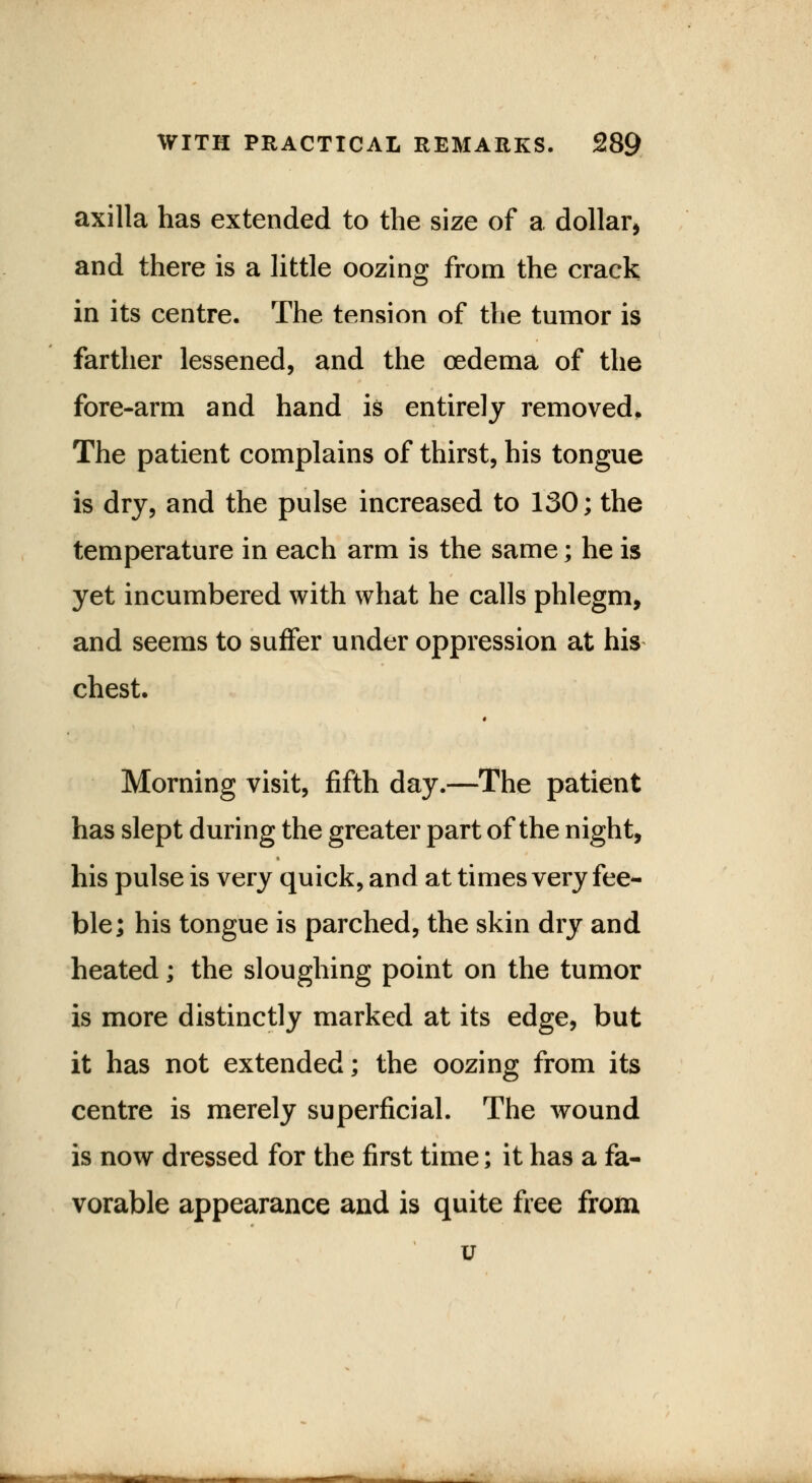 axilla has extended to the size of a dollar, and there is a little oozing from the crack in its centre. The tension of the tumor is farther lessened, and the oedema of the fore-arm and hand is entirely removed. The patient complains of thirst, his tongue is dry, and the pulse increased to 130; the temperature in each arm is the same; he is yet incumbered with what he calls phlegm, and seems to suffer under oppression at his chest. Morning visit, fifth day.—The patient has slept during the greater part of the night, his pulse is very quick, and at times very fee- ble; his tongue is parched, the skin dry and heated; the sloughing point on the tumor is more distinctly marked at its edge, but it has not extended; the oozing from its centre is merely superficial. The wound is now dressed for the first time; it has a fa- vorable appearance and is quite free from v