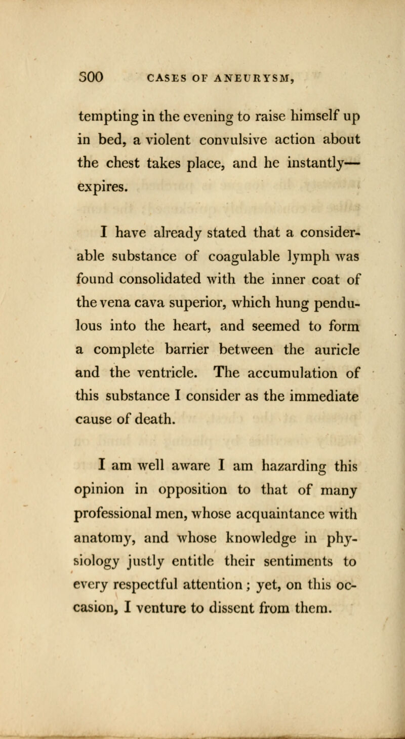 tempting in the evening to raise himself up in bed, a violent convulsive action about the chest takes place, and he instantly— expires. I have already stated that a consider- able substance of coagulable lymph was found consolidated with the inner coat of the vena cava superior, which hung pendu- lous into the heart, and seemed to form a complete barrier between the auricle and the ventricle. The accumulation of this substance I consider as the immediate cause of death. I am well aware I am hazarding this opinion in opposition to that of many professional men, whose acquaintance with anatomy, and whose knowledge in phy- siology justly entitle their sentiments to every respectful attention; yet, on this oc- casion, I venture to dissent from them.