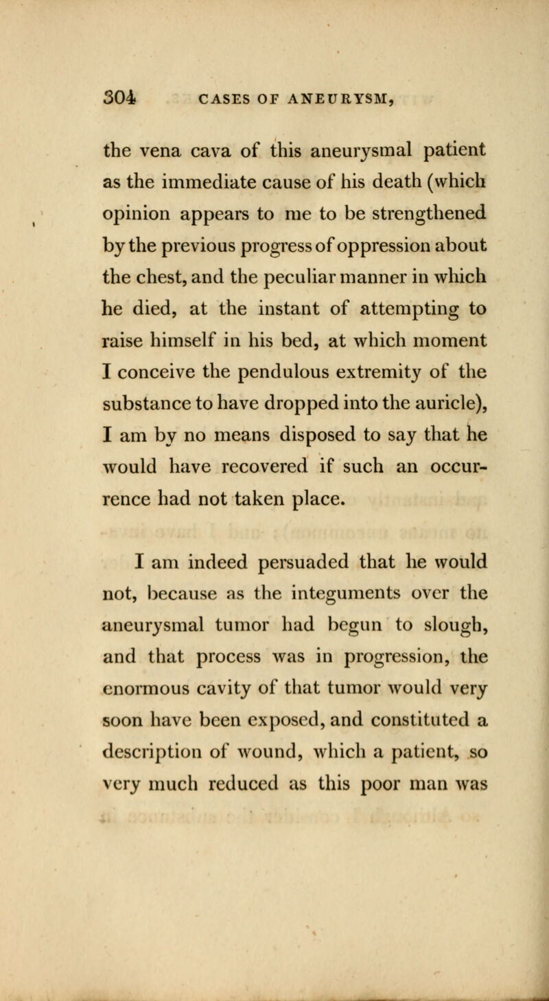 the vena cava of this aneurysmal patient as the immediate cause of his death (which opinion appears to me to be strengthened by the previous progress of oppression about the chest, and the peculiar manner in which he died, at the instant of attempting to raise himself in his bed, at which moment I conceive the pendulous extremity of the substance to have dropped into the auricle), I am by no means disposed to say that he would have recovered if such an occur- rence had not taken place. I am indeed persuaded that he would not, because as the integuments over the aneurysmal tumor had begun to slough, and that process was in progression, the enormous cavity of that tumor would very soon have been exposed, and constituted a description of wound, which a patient, so very much reduced as this poor man was