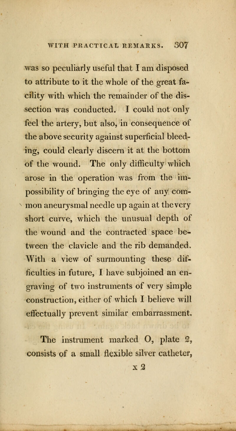 was so peculiarly useful that I am disposed to attribute to it the whole of the great fa- cility with which the remainder of the dis- section was conducted. I could not only feel the artery, but also, in consequence of the above security against superficial bleed- ing, could clearly discern it at the bottom of the wound. The only difficulty which arose in the operation was from the im- possibility of bringing the eye of any com- mon aneurysmal needle up again at the very short curve, which the unusual depth of the wound and the contracted space be- tween the clavicle and the rib demanded. With a view of surmounting these dif- ficulties in future, I have subjoined an en- graving of two instruments of very simple construction, either of which I believe will effectually prevent similar embarrassment. The instrument marked O, plate 2, consists of a small flexible silver catheter, x 2