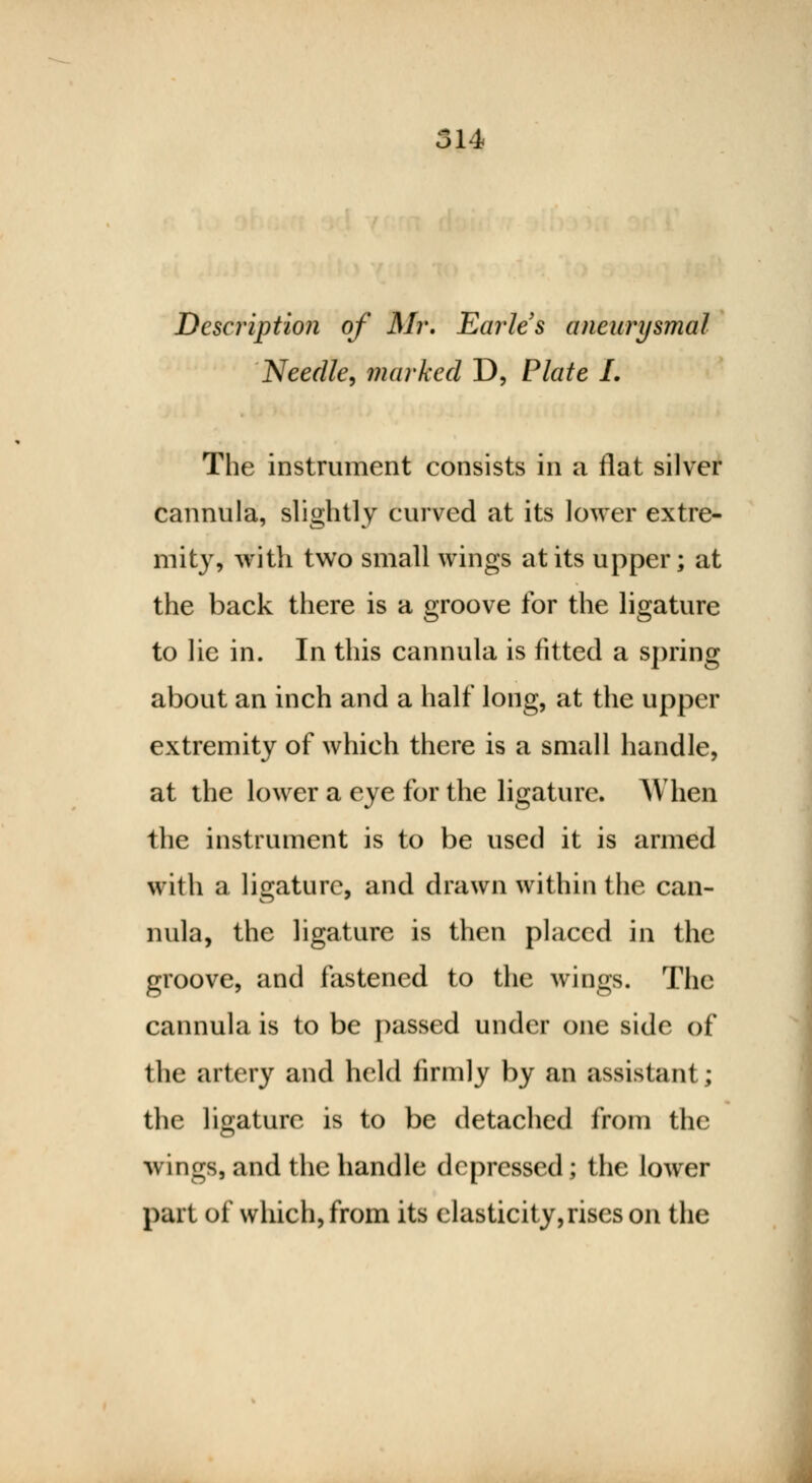 14 Description of Mr. Earles aneurysmal Needle, marked D, Plate L The instrument consists in a flat silver cannula, slightly curved at its lower extre- mity, with two small wings at its upper; at the back there is a groove for the ligature to lie in. In this cannula is fitted a spring about an inch and a half long, at the upper extremity of which there is a small handle, at the lower a eye for the ligature. When the instrument is to be used it is armed with a ligature, and drawn within the can- nula, the ligature is then placed in the groove, and fastened to the wings. The cannula is to be passed under one side of the artery and held firmly by an assistant; the ligature is to be detached from the wings, and the handle depressed; the lower part of which, from its elasticity,rises on the