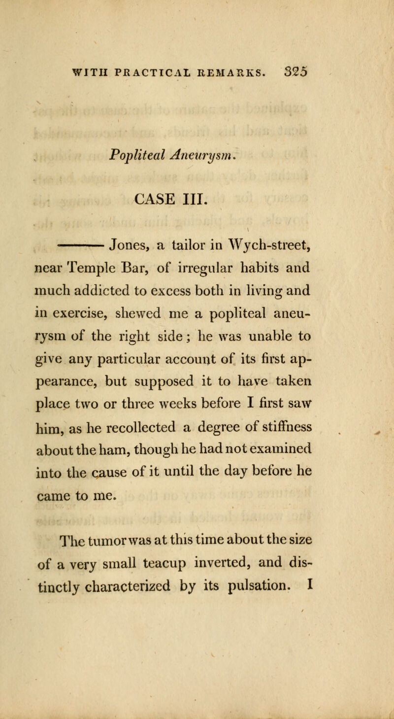 Popliteal Aneurysm. CASE III. Jones, a tailor in Wych-street, near Temple Bar, of irregular habits and much addicted to excess both in living and in exercise, shewed me a popliteal aneu- rysm of the right side; he was unable to give any particular account of its first ap- pearance, but supposed it to have taken place two or three weeks before I first saw him, as he recollected a degree of stiffness about the ham, though he had not examined into the cause of it until the day before he came to me. The tumor was at this time about the size of a very small teacup inverted, and dis- tinctly characterized by its pulsation. I