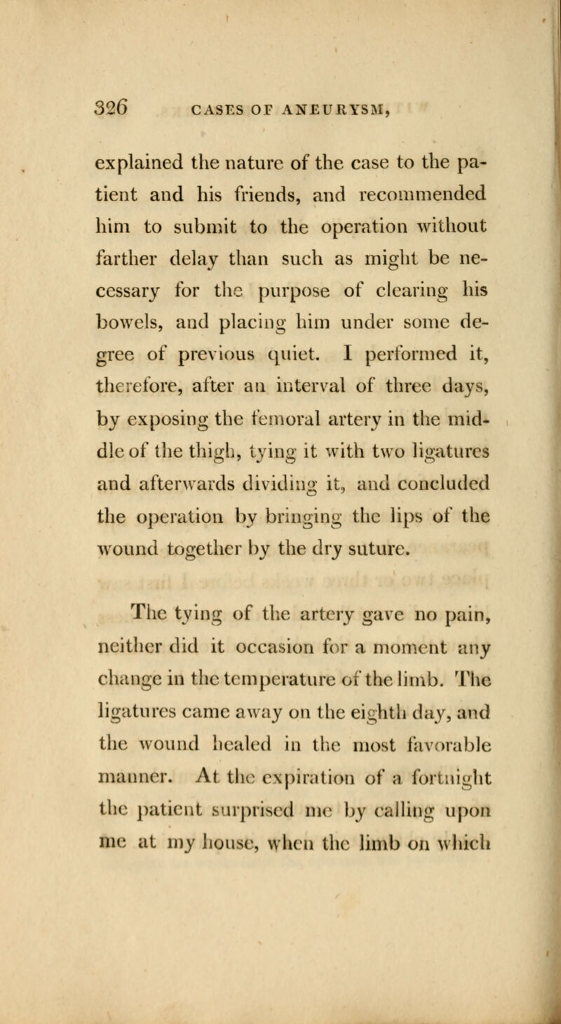 explained the nature of the case to the pa- tient and his friends, and recommended him to submit to the operation without farther delay than such as might be ne- cessary for the purpose of clearing his bowels, and placing him under some de- gree of previous quiet. I performed it, therefore, after an interval of three days, by exposing the femoral artery in the mid- dle of the thigh, tying it with two ligatures and afterwards dividing it, and concluded the operation by bringing the lips of the wound together by the dry suture. The tying of the artery gave no pain, neither did it occasion for a moment any change in the temperature Off the limb. The ligatures came away on the eighth day, and the wound healed in the most favorable manner. At the expiration of a fortnight the patient surprised Die by calling upon mi' at my house, when the limb on winch