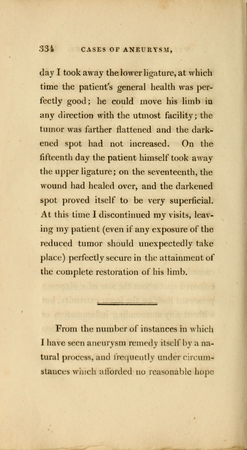 day I took away the lower ligature, at which time the patient's general health was per- fectly good; he could move his limb in any direction with the utmost facility; the tumor was farther flattened and the dark- ened spot had not increased. On the fifteenth day the patient himself took away the upper ligature; on the seventeenth, the wound had healed over, and the darkened spot proved itself to be very superficial. At this time I discontinued my visits, leav- ing my patient (even if any exposure of the reduced tumor should unexpectedly take place) perfectly secure in the attainment of the complete restoration of his limb. From the Dumber of instances in which I bare seen aneurysm remedy itself by a na- tural process, and frequently under circum** stances which afforded no reasonable hope