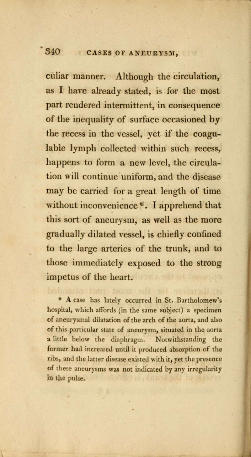 culiar manner. Although the circulation, as I have already stated, is for the most part rendered intermittent, in consequence of the inequality of surface occasioned by the recess in the vessel, yet if the coagu- lable lymph collected within such recess, happens to form a new level, the circula- tion will continue uniform, and the disease may be carried for a great length of time without inconvenience*. I apprehend that this sort of aneurysm, as well as the more gradually dilated vessel, is chiefly confined to the large arteries of the trunk, and to those immediately exposed to the strong impetus of the heart. * A case has lately occurred in St. Bartholomew's hospital, which affords (in the same subject) a specimen of aneurysmal dilatation of the arch of the aorta, and also of this particular state of aneurysm, situated in the aorta a little below the diaphragm. Notwithstanding the former had increased until it produced absorption of the ribs, and the latter disease existed with it, yet the presence of these aneurysms was not indicated by any irregularity in the pulse.