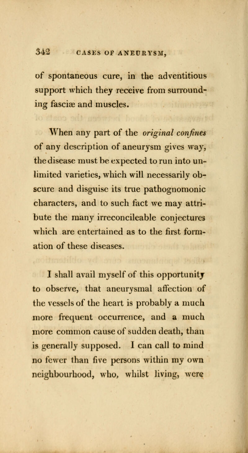 of spontaneous cure, in the adventitious support which they receive from surround- ing fasciae and muscles. When any part of the original confines of any description of aneurysm gives way, the disease must be expected to run into un- limited varieties, which will necessarily ob- scure and disguise its true pathognomonic characters, and to such fact we may attri- bute the many irreconcileable conjectures which are entertained as to the first form- ation of these diseases. I shall avail myself of this opportunity to observe, that aneurysmal affection of the vessels of the heart is probably a much more frequent occurrence, and a much more common cause of sudden death, than is generally supposed. I can call to mind no fewer than five persons within my own neighbourhood, who, whilst living, were