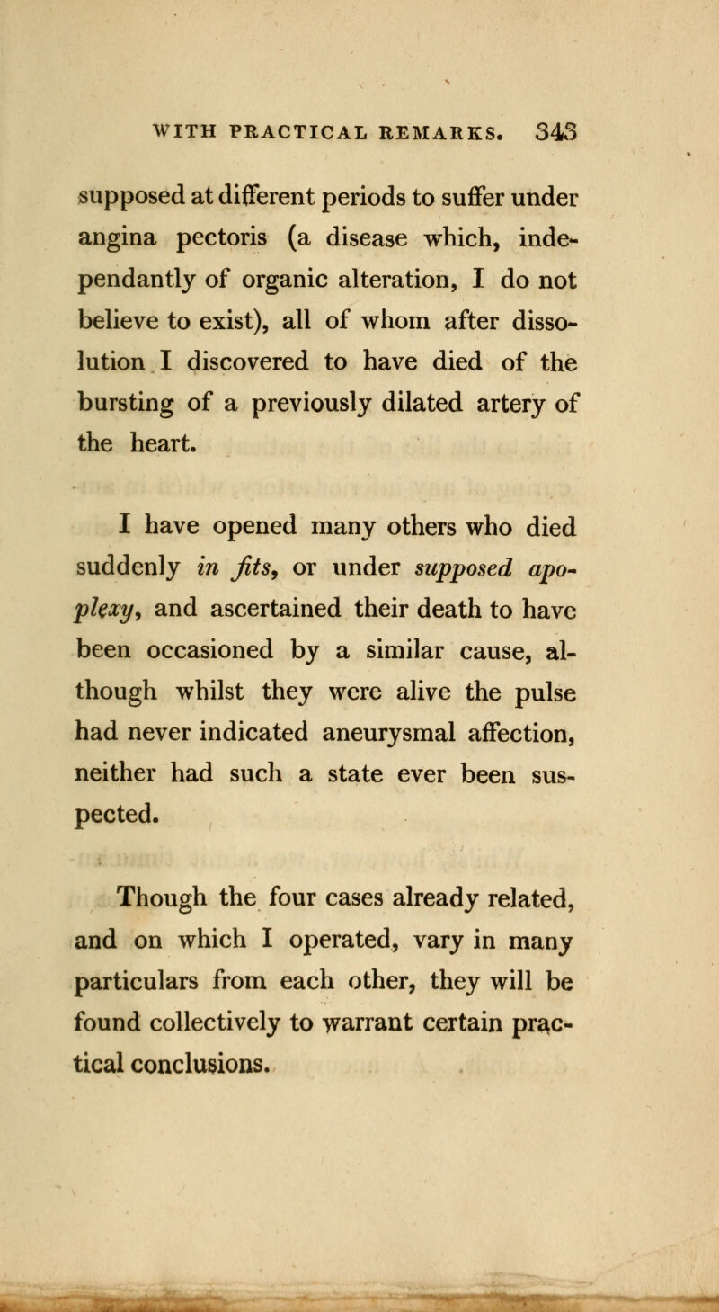 supposed at different periods to suffer under angina pectoris (a disease which, inde- pendantly of organic alteration, I do not believe to exist), all of whom after disso- lution I discovered to have died of the bursting of a previously dilated artery of the heart. I have opened many others who died suddenly in Jits, or under supposed apo- plexy, and ascertained their death to have been occasioned by a similar cause, al- though whilst they were alive the pulse had never indicated aneurysmal affection, neither had such a state ever been sus- pected. Though the four cases already related, and on which I operated, vary in many particulars from each other, they will be found collectively to warrant certain prac- tical conclusions.