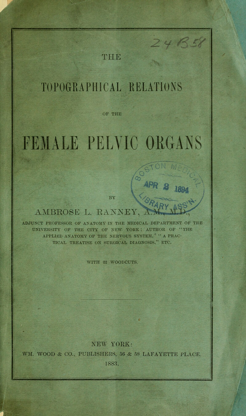 TOPOGRAPHICAL RELATIONS OF THE FEMALE PELVIC ORGANS BY AMBROSE L, RAKJSEY, ADJUNCT PROFESSOR OF ANATOMY IN THE MEDICAL DEPARTMENT OF TEE UNIVERSITY OF THE CITY OF NEW YOKE ; AUTHOR OF THE APPLIED ANATOMY OF THE NERVOUS SYSTEM,  A PRAC- TICAL TREATISE ON SURGICAL DIAGNOSIS, ETC. WITH 22 WOODCUTS. NEW YORK: WM. WOOD & CO., PUBLISHERS, 56 & 58 LAFAYETTE PLACE. 1883.