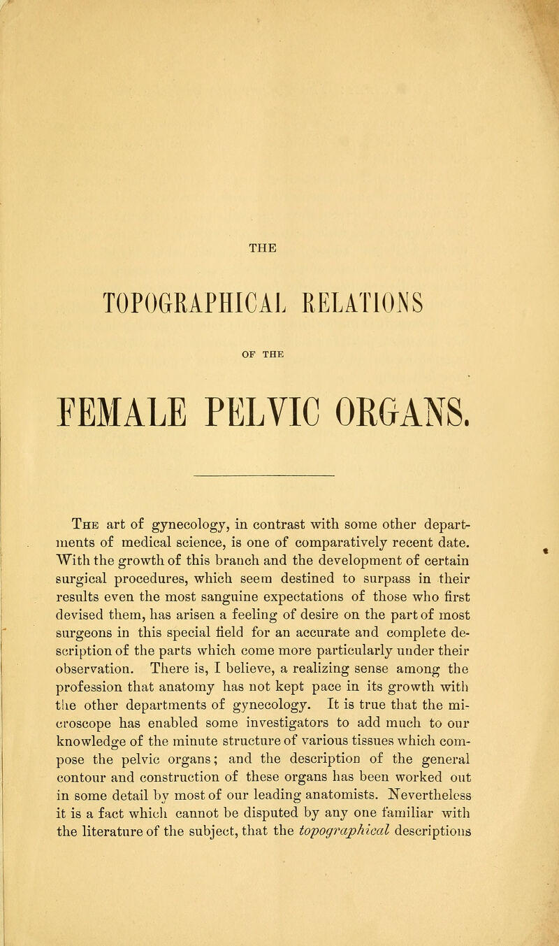 TOPOGRAPHICAL RELATIONS OF THE FEMALE PELVIC ORGANS. The art of gynecology, in contrast with some other depart- ments of medical science, is one of comparatively recent date. With the growth of this branch and the development of certain surgical procedures, which seem destined to surpass in their results even the most sanguine expectations of those who first devised them, has arisen a feeling of desire on the part of most surgeons in this special Held for an accurate and complete de- scription of the parts which come more particularly under their observation. There is, I believe, a realizing sense among the profession that anatomy has not kept pace in its growth with tlie other departments of gynecology. It is true that the mi- croscope has enabled some investigators to add much to our knowledge of the minute structure of various tissues which com- pose the pelvic organs; and the description of the general contour and construction of these organs has been worked out in some detail by most of our leading anatomists. Nevertheless it is a fact which cannot be disputed by any one familiar with the literature of the subject, that the topog?7ap/iieal descriptions