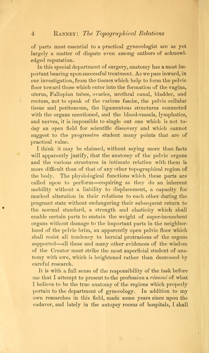 of parts most essential to a practical gynecologist are as yet largely a matter of dispute even among authors of acknowl- edged reputation. In this special department of surgery, anatomy has a most im- portant bearing upon successful treatment. As we pass inward, in our investigation, from the tissues which help to form the pelvic floor toward those which enter into the formation of the vagina, uterus, Fallopian tubes, ovaries, urethral canal, bladder, and rectum, not to speak of the various fasciae, the pelvic cellular tissue and peritoneum, the ligamentous structures connected with the organs mentioned, and the blood-vessels, lymphatics, and nerves, it is impossible to single out one which is not to- day an open field for scientific discovery and which cannot suggest to the progressive student many points that are of practical value. I think it may be claimed, without saying more than facts will apparently justify, that the anatomy of the pelvic organs and the various structures in intimate relation with them is more difficult than of that of any other topographical region of the body. The physiological functions which these parts are called upon to perform—requiring as they do an inherent mobility without a liability to displacement, a capacity for marked alteration in their relations to each other during the pregnant state without endangering their subsequent return to the normal standard, a strength and elasticity which shall enable certain parts to sustain the weight of super-incumbent organs without damage to the important parts in the neighbor- hood of the pelvic brim, an apparently open pelvic floor which shall resist all tendency to hernial protrusions of the organs supported—all these and many other evidences of the wisdom of the Creator must strike the most superficial student of ana- tomy with awe, which is heightened rather than decreased by careful research. It is with a full sense of the responsibility of the task before me that I attempt to present to the profession a resume of what I believe to be the true anatomy of the regions which properly pertain to the department of gynecology. In addition to my own researches in this field, made some years since upon the cadaver, and lately in the autopsy rooms of hospitals, I shall