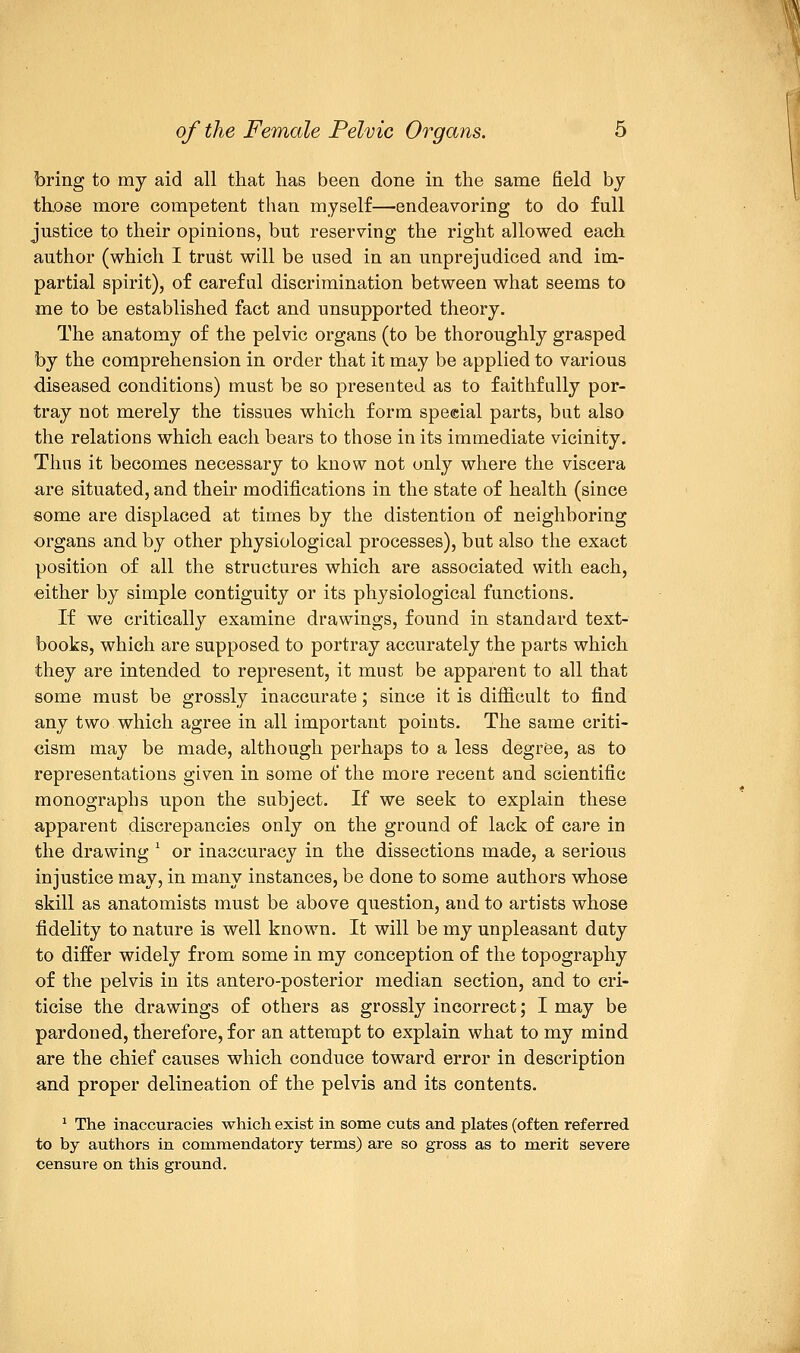 of the Female Pelvic Organs. 5 bring to my aid all that has been done in the same field by those more competent than myself—endeavoring to do full justice to their opinions, but reserving the right allowed each author (which I trust will be used in an unprejudiced and im- partial spirit), of careful discrimination between what seems to me to be established fact and unsupported theory. The anatomy of the pelvic organs (to be thoroughly grasped by the comprehension in order that it may be applied to various diseased conditions) must be so presented as to faithfully por- tray not merely the tissues which form special parts, but also the relations which each bears to those in its immediate vicinity. Thus it becomes necessary to know not only where the viscera are situated, and their modifications in the state of health (since some are displaced at times by the distention of neighboring organs and by other physiological processes), but also the exact position of all the structures which are associated with each, either by simple contiguity or its physiological functions. If we critically examine drawings, found in standard text- books, which are supposed to portray accurately the parts which they are intended to represent, it must be apparent to all that some must be grossly inaccurate; since it is difficult to find any two which agree in all important points. The same criti- cism may be made, although perhaps to a less degree, as to representations given in some of the more recent and scientific monographs upon the subject. If we seek to explain these apparent discrepancies only on the ground of lack of care in the drawing * or inaccuracy in the dissections made, a serious injustice may, in many instances, be done to some authors whose skill as anatomists must be above question, and to artists whose fidelity to nature is well known. It will be my unpleasant duty to differ widely from some in my conception of the topography of the pelvis in its antero-posterior median section, and to cri- ticise the drawings of others as grossly incorrect; I may be pardoned, therefore, for an attempt to explain what to my mind are the chief causes which conduce toward error in description and proper delineation of the pelvis and its contents. 1 The inaccuracies which exist in some cuts and plates (often referred to by authors in commendatory terms) are so gross as to merit severe censure on this ground.