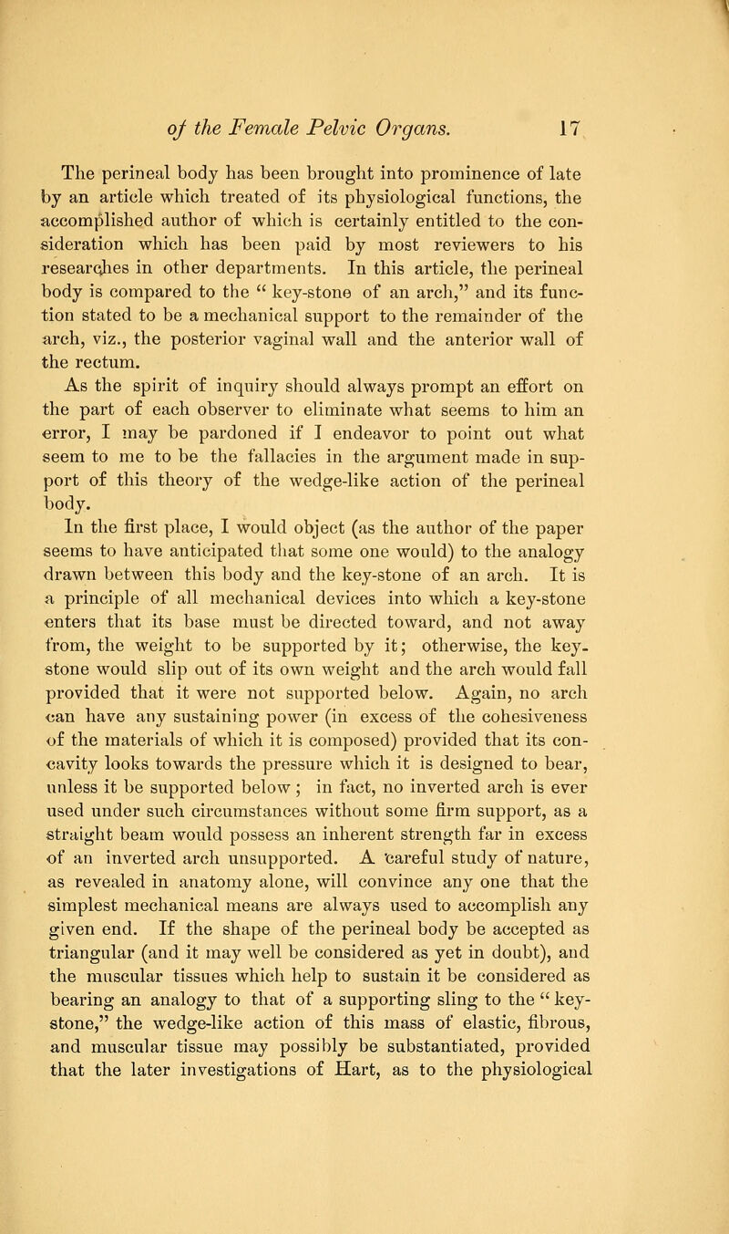 The perineal body has been brought into prominence of late by an article which treated of its physiological functions, the accomplished author of which is certainly entitled to the con- sideration which has been paid by most reviewers to his researches in other departments. In this article, the perineal body is compared to the  key-stone of an arch, and its func- tion stated to be a mechanical support to the remainder of the arch, viz., the posterior vaginal wall and the anterior wall of the rectum. As the spirit of inquiry should always prompt an effort on the part of each observer to eliminate what seems to him an error, I may be pardoned if I endeavor to point out what seem to me to be the fallacies in the argument made in sup- port of this theory of the wedge-like action of the perineal body. In the first place, I would object (as the author of the paper seems to have anticipated that some one would) to the analogy drawn between this body and the key-stone of an arch. It is a principle of all mechanical devices into which a key-stone enters that its base must be directed toward, and not away from, the weight to be supported by it; otherwise, the key- stone would slip out of its own weight and the arch would fall provided that it were not supported below. Again, no arch can have any sustaining power (in excess of the cohesiveness of the materials of which it is composed) provided that its con- cavity looks towards the pressure which it is designed to bear, unless it be supported below; in fact, no inverted arch is ever used under such circumstances without some firm support, as a straight beam would possess an inherent strength far in excess of an inverted arch unsupported. A 'careful study of nature, as revealed in anatomy alone, will convince any one that the simplest mechanical means are always used to accomplish any given end. If the shape of the perineal body be accepted as triangular (and it may well be considered as yet in doubt), and the muscular tissues which help to sustain it be considered as bearing an analogy to that of a supporting sling to the  key- stone, the wedge-like action of this mass of elastic, fibrous, and muscular tissue may possibly be substantiated, provided that the later investigations of Hart, as to the physiological