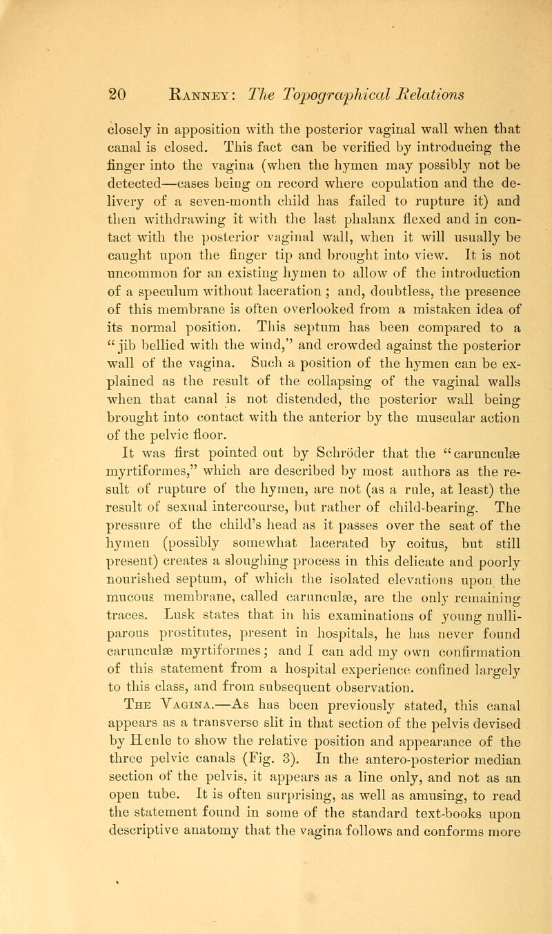 closely in apposition with the posterior vaginal wall when that canal is closed. This fact can be verified by introducing the finger into the vagina (when the hymen may possibly not be detected—cases being on record where copulation and the de- livery of a seven-month child has failed to rupture it) and then withdrawing it with the last phalanx flexed and in con- tact with the posterior vaginal wall, when it will usually be caught upon the finger tip and brought into view. It is not uncommon for an existing hymen to allow of the introduction of a speculum without laceration ; and, doubtless, the presence of this membrane is often overlooked from a mistaken idea of its normal position. This septum has been compared to a  jib bellied with the wind,'' and crowded against the posterior wall of the vagina. Such a position of the hymen can be ex- plained as the result of the collapsing of the vaginal walls when that canal is not distended, the posterior wall being brought into contact with the anterior by the muscular action of the pelvic floor. It was first pointed out by Schroder that the carunculse myrtiformes, which are described by most authors as the re- sult of rupture of the hymen, are not (as a rule, at least) the result of sexual intercourse, but rather of child-bearing. The pressure of the child's head as it passes over the seat of the hymen (possibly somewhat lacerated by coitus, but still present) creates a sloughing process in this delicate and poorly nourished septum, of which the isolated elevations upon the mucous membrane, called carunculse, are the only remaining traces. Lusk states that in his examinations of young nulli- parous prostitutes, present in hospitals, he has never found carunculse myrtiformes; and I can add my own confirmation of this statement from a hospital experience confined largely to this class, and from subsequent observation. The Vagina.—As has been previously stated, this canal appears as a transverse slit in that section of the pelvis devised by Henle to show the relative position and appearance of the three pelvic canals (Fig. 3). In the antero-posterior median section of the pelvis, it appears as a line only, and not as an open tube. It is often surprising, as well as amusing, to read the statement found in some of the standard text-books upon descriptive anatomy that the vagina follows and conforms more