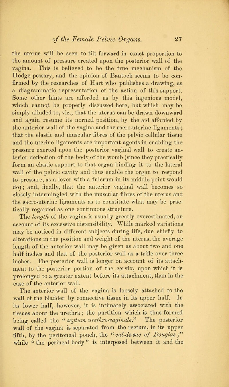 the uterus will be seen to tilt forward in exact proportion to the amount of pressure created upon the posterior wall of the vagina. This is believed to be the true mechanism of the Hodge pessary, and the opinion of Bantoek seems to be con- firmed by the researches of Hart who publishes a drawing, as a diagrammatic representation of the action of this support. Some other hints are afforded us by this ingenious model,, which cannot be properly discussed here, but which may be simply alluded to, viz., that the uterus can be drawn downward and again resume its normal position, by the aid afforded by the anterior wall of the vagina and the sacro-uterine ligaments ; that the elastic and muscular fibres of the pelvic cellular tissue and the uterine ligaments are important agents in enabling the pressure exerted upon the posterior vaginal wall to create an- terior deflection of the body of the womb (since they practically form an elastic support to that organ binding it to the lateral wall of the pelvic cavity and thus enable the organ to respond to pressure, as a lever with a fulcrum in its middle point would do); and, finally, that the anterior vaginal wall becomes so closely intermingled with the muscular fibres of the uterus and the sacro-uterine ligaments as to constitute what may be prac- tically regarded as one continuous structure. The length of the vagina is usually greatly overestimated, on account of its excessive distensibility. While marked variations may be noticed in different subjects during life, due chiefly to alterations in the position and weight of the uterus, the average length of the anterior wall may be given as about two and one half inches and that of the posterior wall as a trifle over three inches. The posterior wall is longer on account of its attach- ment to the posterior portion of the cervix, upon which it is prolonged to a greater extent before its attachment, than in the case of the anterior wall. The anterior wall of the vagina is loosely attached to the wall of the bladder by connective tissue in its upper half. In its lower half, however, it is intimately associated with the tissues about the urethra; the partition which is thus formed bjing called the  septum urethro-vaginale. The posterior wall of the vagina is separated from the rectum, in its upper fifth, by the peritoneal pouch, the  cul-de-sac of Douglas / while  the perineal body is interposed between it and the