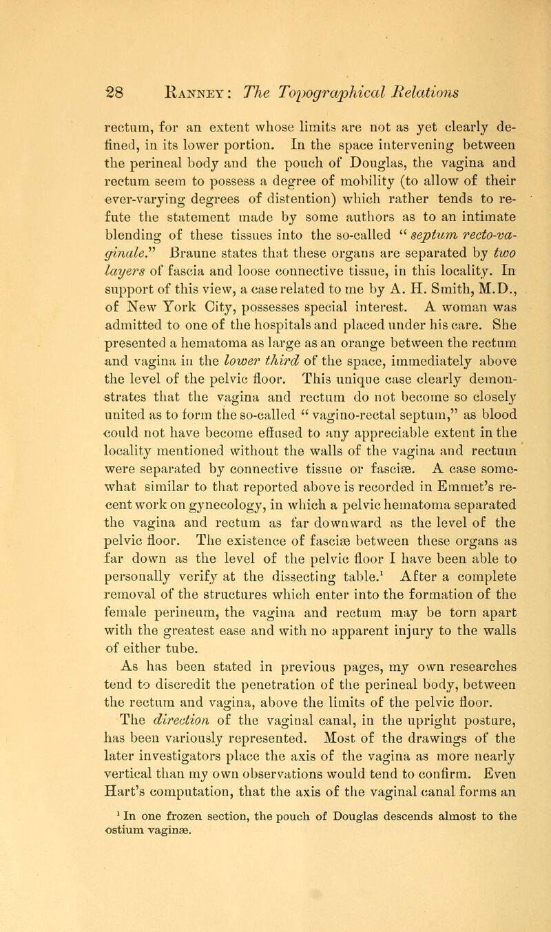 rectum, for an extent whose limits are not as yet clearly de- lined, in its lower portion. In the space intervening between the perineal body and the pouch of Douglas, the vagina and rectum seem to possess a degree of mobility (to allow of their ever-varying degrees of distention) which rather tends to re- fute the statement made by some authors as to an intimate blending of these tissues into the so-called  septum recto-va- ginaler Braune states that these organs are separated by two layers of fascia and loose connective tissue, in this locality. In support of this view, a case related to me by A. H. Smith, M.D., of New York City, possesses special interest. A woman was admitted to one of the hospitals and placed under his care. She presented a hematoma as large as an orange between the rectum and vagina in the lower third of the space, immediately above the level of the pelvic floor. This unique case clearly demon- strates that the vagina and rectum do not become so closely united as to form the so-called  vagino-rectal septum, as blood could not have become effused to any appreciable extent in the locality mentioned without the walls of the vagina and rectum were separated by connective tissue or fascise. A case some- what similar to that reported above is recorded in Emmet's re- cent work on gynecology, in which a pelvic hematoma separated the vagina and rectum as far downward as the level of the pelvic floor. The existence of fasciae between these organs as far down as the level of the pelvic floor I have been able to personally verify at the dissecting table.1 After a complete removal of the structures which enter into the formation of the female perineum, the vagina and rectum may be torn apart with the greatest ease and with no apparent injury to the walls of either tube. As has been stated in previous pages, my own researches tend to discredit the penetration of the perineal body, between the rectum and vagina, above the limits of the pelvic floor. The direction of the vaginal canal, in the upright posture, has been variously represented. Most of the drawings of the later investigators place the axis of the vagina as more nearly vertical than my own observations would tend to confirm. Even Hart's computation, that the axis of the vaginal canal forms an 1 In one frozen section, the pouch of Douglas descends almost to the ostium vaginas.