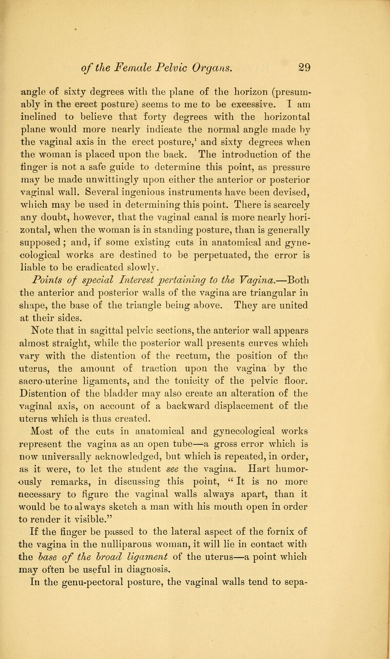 angle of sixty degrees with the plane of the horizon (presum- ably in the erect posture) seems to me to be excessive. I am inclined to believe that forty degrees with the horizontal plane would more nearly indicate the normal angle made by the vaginal axis in the erect posture,1 and sixty degrees when the woman is placed upon the back. The introduction of the finger is not a safe guide to determine this point, as pressure may be made unwittingly upon either the anterior or posterior vaginal wall. Several ingenious instruments have been devised, which may be used in determining this point. There is scarcely any doubt, however, that the vaginal canal is more nearly hori- zontal, when the woman is in standing posture, than is generally supposed; and, if some existing cuts in anatomical and gyne- cological works are destined to be perpetuated, the error is liable to be eradicated slowly. Points of special Interest pertaining to the Vagina.—Both the anterior and posterior walls of the vagina are triangular in shape, the base of the triangle being above. They are united at their sides. Note that in sagittal pelvic sections, the anterior wall appears almost straight, while the posterior wall presents curves which vary with the distention of the rectum, the position of the uterus, the amount of traction upon the vagina by the sacro-uterine ligaments, and the tonicity of the pelvic floor. Distention of the bladder may also create an alteration of the vaginal axis, on account of a backward displacement of the uterus which is thus created. Most of the cuts in anatomical and gynecological works represent the vagina as an open tube—-a gross error which is now universally acknowledged, but which is repeated, in order, as it were, to let the student see the vagina. Hart humor- ously remarks, in discussing this point,  It is no more necessary to figure the vaginal walls always apart, than it would be to always sketch a man with his mouth open in order to render it visible. If the finger be passed to the lateral aspect of the fornix of the vagina in the nulliparous woman, it will lie in contact with the base of the broad ligament of the uterus—a point which may often be useful in diagnosis. In the genu-pectoral posture, the vaginal walls tend to sepa-