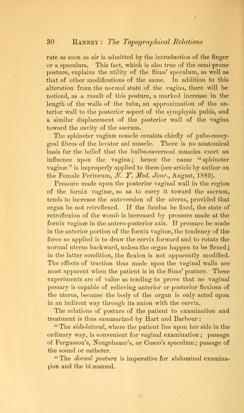 rate as soon as air is admitted by the introduction of the finger or a speculum. This fact, which is also true of the semi-prone posture, explains the utility of the Sims' speculum, as well as that of other modifications of the same. In addition to this alteration from the normal state of the vagina, there will be noticed, as a result of this posture, a marked increase in the length of the walls of the tube, an approximation of the an- terior wall to the posterior aspect of the. symphysis pubis, and a similar displacement of the posterior wall of the vagina toward the cavity of the sacrum. The sphincter vaginae muscle consists chiefly of pubo-coccy- geal fibres of the levator ani muscle. There is no anatomical basis for the belief that the bulbo-cavernosi muscles exert an influence upon the vagina; hence the name  sphincter vaginae  is improperly applied to them (see article by author on the Female Perineum, JV. Y. Med. Jour., August, 1882). Pressure made upon the posterior vaginal wall in the region of the fornix vaginae, so as to carry it toward the sacrum,, tends to increase the anteversion of the uterus, provided that organ be not retroflexed. If the fundus be fixed, the state of retroflexion of the womb is increased by pressure made at the fornix vaginae in the antero-posterior axis. If pressure be made in the anterior portion of the fornix vaginae, the tendency of the force so applied is to draw the cervix forward and to rotate the normal uterus backward, unless the organ happen to be flexed'T in the latter condition, the flexion is not apparently modified. The effects of traction thus made upon the vaginal walls are most apparent when the patient is in the Sims' posture. These experiments are of value as tending to prove that no vaginal pessary is capable of relieving anterior or posterior flexions of the uterus, because the body of the organ is only acted upon in an indirect way through its union with the cervix. The relations of posture of the patient to examination and treatment is thus summarized by Hart and Barbour :  The side-lateral, where the patient lies upon her side in the ordinary way, is convenient for vaginal examination; passage of Fergusson's, Neugebauer's, or Oiisco's speculum; passage of the sound or catheter.  The dorsal posture is imperative for abdominal examina- tion and the bimanual.